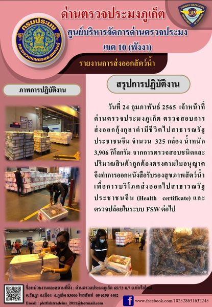 วันที่ 24 กุมภาพันธ์ 2565 เจ้าหน้าที่ด่านตรวจประมงภูเก็ตตรวจสอบการส่งออกกุ้งกุลาดำมีชีวิตไปสาธารณรัฐประชาชนจีน จำนวน 325 กล่อง น้ำหนัก 3,906 กิโลกรัม จากการตรวจสอบชนิดและปริมาณสินค้าถูกต้องตรงตามใบอนุญาต จึงทำการออกหนังสือรับรองสุขภาพสัตว์น้ำเพื่อการบริโภคส่งออกไปสาธารณรัฐประชาชนจีน (Health certificate) และตรวจปล่อยในระบบ FSW ต่อไป..คลิก