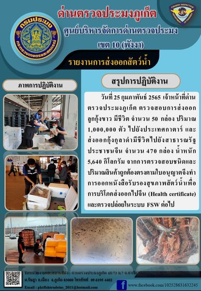 วันที่ 25 กุมภาพันธ์ 2565 เจ้าหน้าที่ด่านตรวจประมงภูเก็ตตรวจสอบการส่งออกลูกกุ้งขาวมีชีวิตจำนวน 50 กล่อง ปริมาณ 1 ล้านตัว ไปยังประเทศกาตาร์ และส่งออกกุ้งกุลาดำมีชีวิตไปสาธารณรัฐประชาชนจีน จำนวน 470 กล่อง น้ำหนัก 5,640 กิโลกรัม จากการตรวจสอบชนิดและปริมาณสินค้าถูกต้องตรงตามใบอนุญาต จึงทำการออกหนังสือรับรองสุขภาพสัตว์น้ำเพื่อการบริโภคส่งออกไปสาธารณรัฐประชาชนจีน (Health certificate) และตรวจปล่อยในระบบ FSW ต่อไป..คลิก