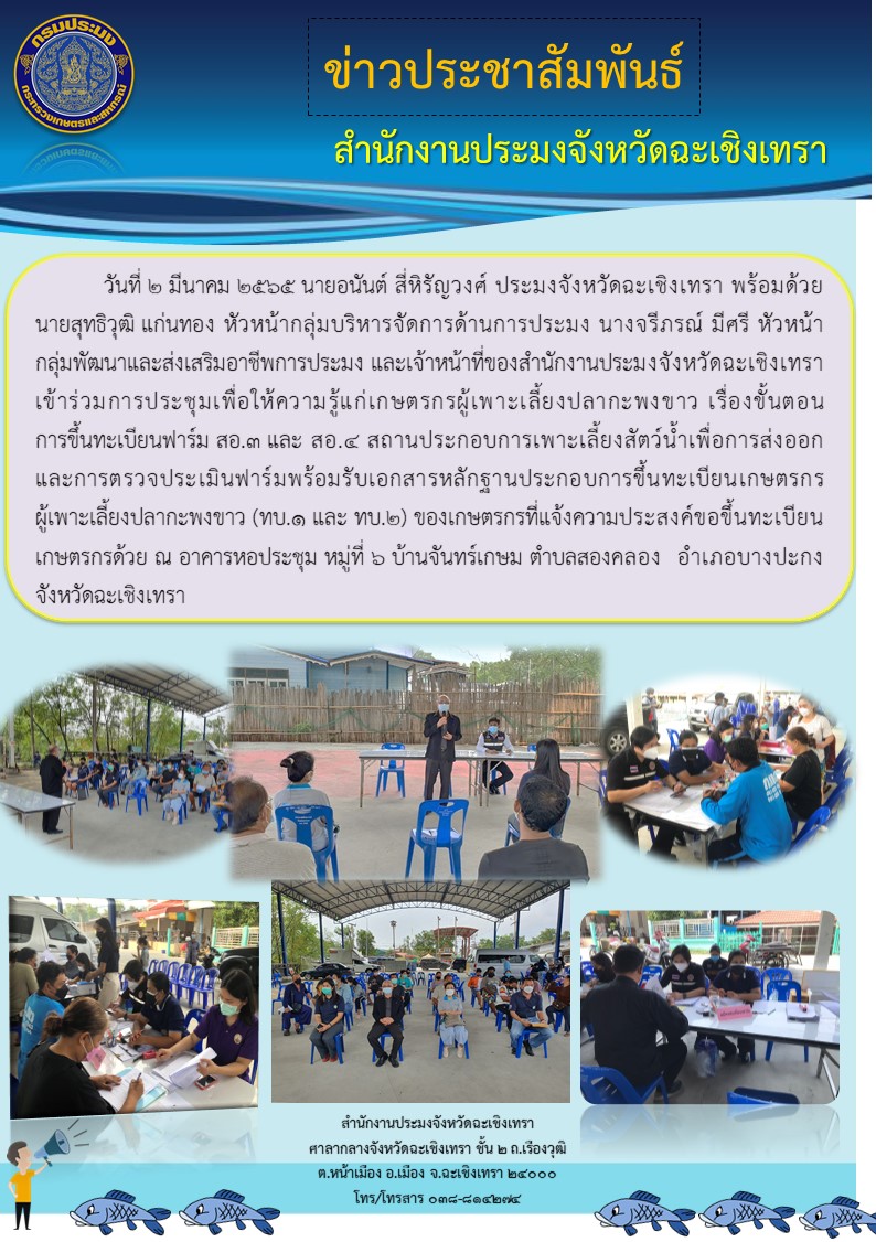 นายอนันต์ สี่หิรัญวงศ์ ประมงจังหวัดฉะเชิงเทรา พร้อมด้วยนายสุทธิวุฒิ แก่นทอง หัวหน้ากลุ่มบริหารจัดการด้านการประมง นางจรีภรณ์ มีศรี หัวหน้ากลุ่มพัฒนาและส่งเสริมอาชีพการประมง และเจ้าหน้าที่สำนักงานประมงจังหวัดฉะเชิงเทรา เข้าร่วมประชุมเพื่อให้ความรู้แก่เกษตรกรผู้เพาะเลี้ยงปลากะพงขาว เรื่องขั้นตอนการขึ้นทะเบียนฟาร์ม ทบ.1 สอ.3 สอ.4  พร้อมทั้งบริการรับคำขอขึ้นทะเบียน ทบ.1 สอ.3 สอ.4 และ GAP ในพื้นที่ ณ อาคารหอประชุม หมู่6 บ้านจันทร์เกษม ตำบลสองคลอง อำเภอบางปะกง จังหวัดฉะเชิงเทรา..คลิก