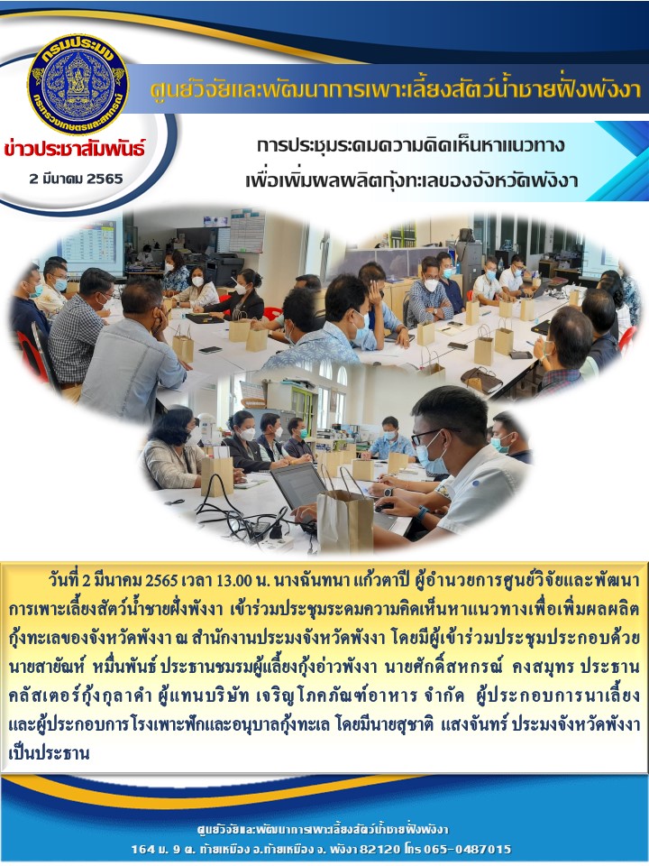 วันที่ 2 มีนาคม 2565 เวลา 13.00 น. นางฉันทนา แก้วตาปี ผู้อำนวยการศูนย์วิจัยและพัฒนาการเพาะเลี้ยงสัตว์น้ำชายฝั่งพังงา  เข้าร่วมประชุมระดมความคิดเห็นหาแนวทางเพื่อเพิ่มผลผลิตกุ้งทะเลของจังหวัดพังงา ณ สำนักงานประมงจังหวัดพังงา โดยมีผู้เข้าร่วมประชุมประกอบด้วย     นายสายัณห์  หมื่นพันธ์ ประธานชมรมผู้เเลี้ยงกุ้งอ่าวพังงา  นายศักดิ์สหกรณ์  คงสมุทร ประธาน  คลัสเตอร์กุ้งกุลาดำ ผู้แทนบริษัท เจริญโภคภัณฑ์อาหาร จำกัด  ผู้ประกอบการนาเลี้ยงและผู้ประกอบการโรงเพาะฟักและอนุบาลกุ้งทะเล โดยมีนายสุชาติ  แสงจันทร์ ประมงจังหวัดพังงาเป็นประธาน