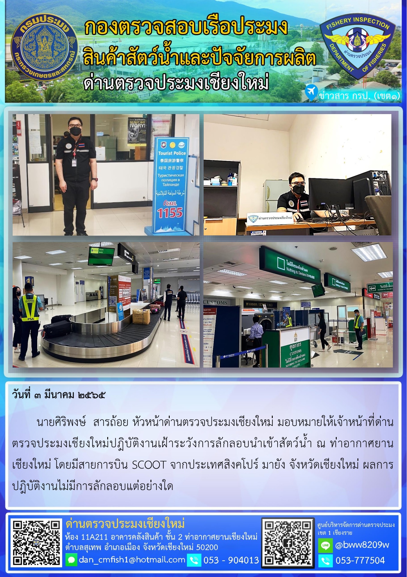 วันที่ 3 มี.ค. 65 นายศิริพงษ์  สารถ้อย หัวหน้าด่านตรวจประมงเชียงใหม่ มอบหมายให้เจ้าหน้าที่ด่านตรวจประมงเชียงใหม่ปฎิบัติงานเฝ้าระวังการลักลอบนำเข้าสัตว์น้ำ ณ ท่าอากาศยานเชียงใหม่..คลิก