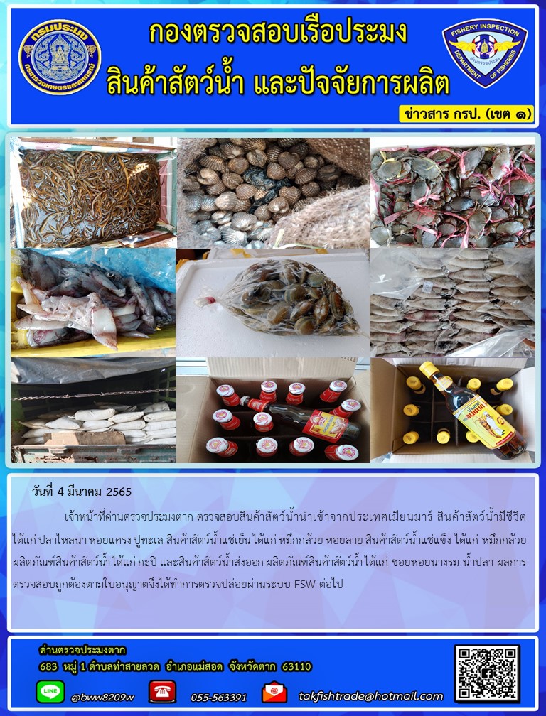 วันที่ 4 มีนาคม 2565   	     เจ้าหน้าที่ด่านตรวจประมงตาก ตรวจสอบสินค้าสัตว์น้ำนำเข้าจากประเทศเมียนมาร์ สินค้าสัตว์น้ำมีชีวิต ได้แก่ ปลาไหลนา หอยแครง ปูทะเล สินค้าสัตว์น้ำแช่เย็น ได้แก่ หมึกกล้วย หอยลาย สินค้าสัตว์น้ำแช่แข็ง ได้แก่ หมึกกล้วย ผลิตภัณฑ์สินค้าสัตว์น้ำ ได้แก่ กะปิ และสินค้าสัตว์น้ำส่งออก ผลิตภัณฑ์สินค้าสัตว์น้ำ ได้แก่ ซอยหอยนางรม น้ำปลา ผลการตรวจสอบถูกต้องตามใบอนุญาตจึงได้ทำการตรวจปล่อยผ่านระบบ FSW ต่อไป..คลิก