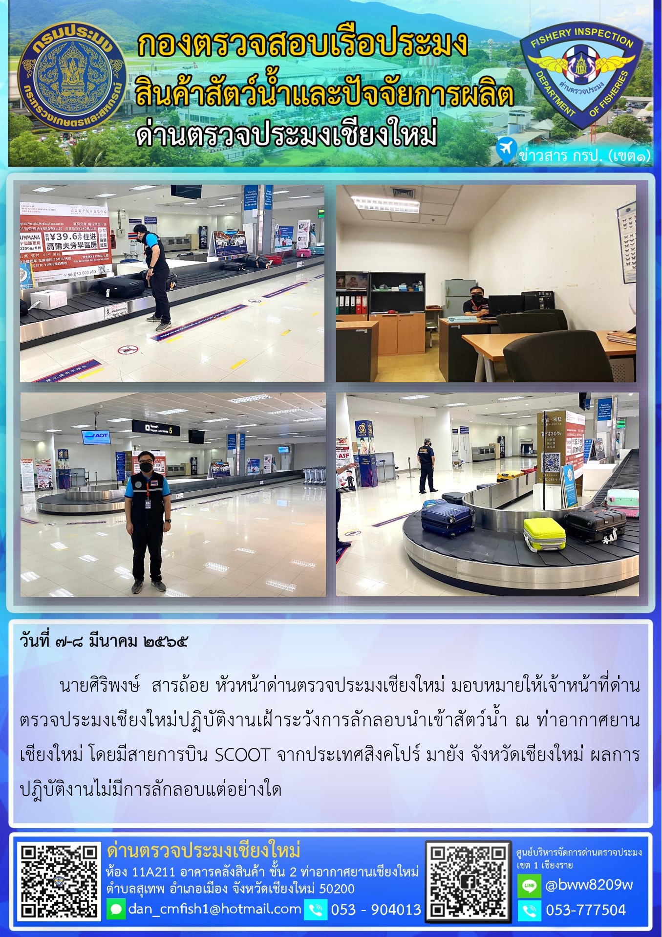 วันที่ 7-8 มี.ค. 65 นายศิริพงษ์  สารถ้อย หัวหน้าด่านตรวจประมงเชียงใหม่ มอบหมายให้เจ้าหน้าที่ด่านตรวจประมงเชียงใหม่ปฎิบัติงานเฝ้าระวังการลักลอบนำเข้าสัตว์น้ำ ณ ท่าอากาศยานเชียงใหม่..คลิก