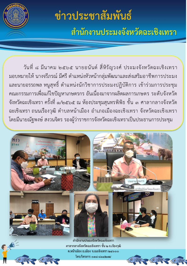 นายอนันต์ สี่หิรัญวงศ์ ประมงจังหวัดฉะเชิงเทรา มอบหมายให้ นางจรีภรณ์ มีศรี ตำแหน่งหัวหน้ากลุ่มพัฒนาและส่งเสริมอาชีพการประมง และนายอรรถพล หนูสุทธิ์ ตำแหน่งนักวิชาการประมงปฏิบัติการ เข้าร่วมประชุมคณะกรรมการเพื่อแก้ไขปัญหาเกษตรกร อันเนื่องมาจากผลิตผลการเกษตร ระดับจังหวัด จังหวัดฉะเชิงเทรา ครั้งที่ 1/2565 ณ ห้องประชุมสุนทรพิพิธ ชั้น 3 ศาลากลางจังหวัดฉะเชิงเทรา..คลิก
