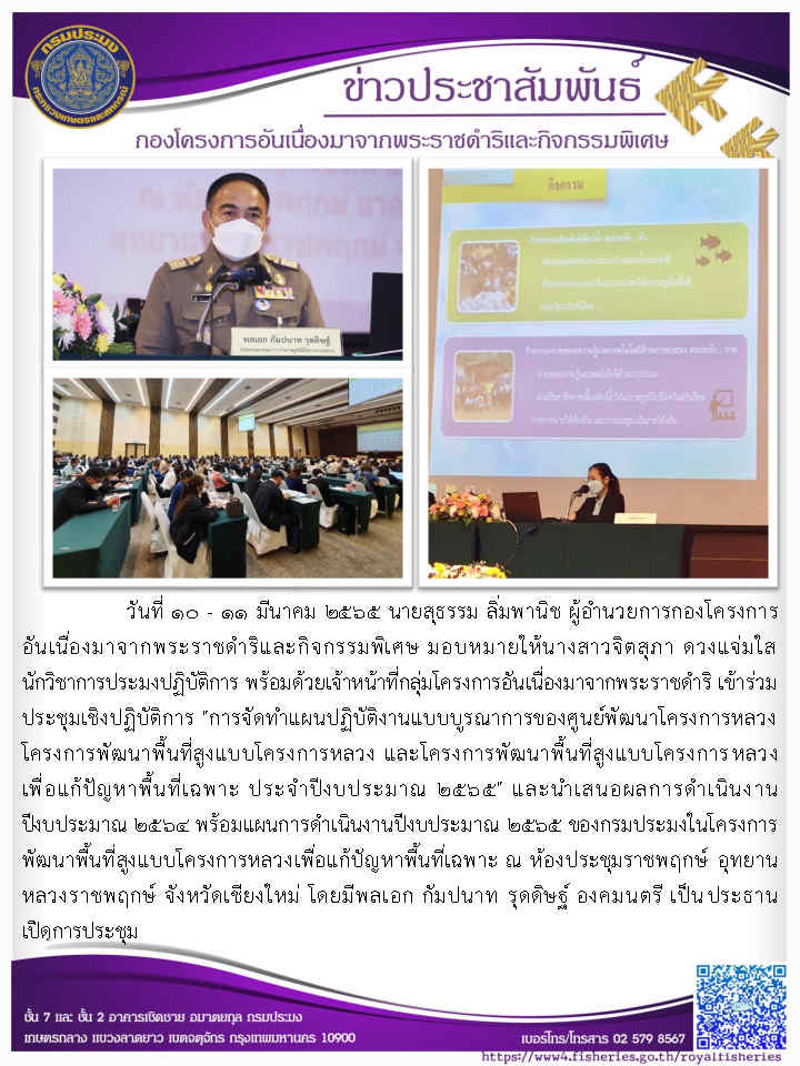 วันที่ ๓๐ - ๑๓ มีนาคม ๒๕๖๕ นายสุธรรม สิ่มพานิช ผู้อำนวยการกองโครงการอัน เนื่องมาจากพระราชดำริและกิจกรรมพิเศษ มอบหมายให้นางสาวจิตสูภา ดวงแจ่มใส นักวิชาการ ประมงปฏิบัติการ พร้อมด้วยเจ้าหน้าที่กลุ่มโครงการอันเนื่องมาจากพระราชดำริ เข้าร่วมประชุม เชิงปฏิบัติการ 