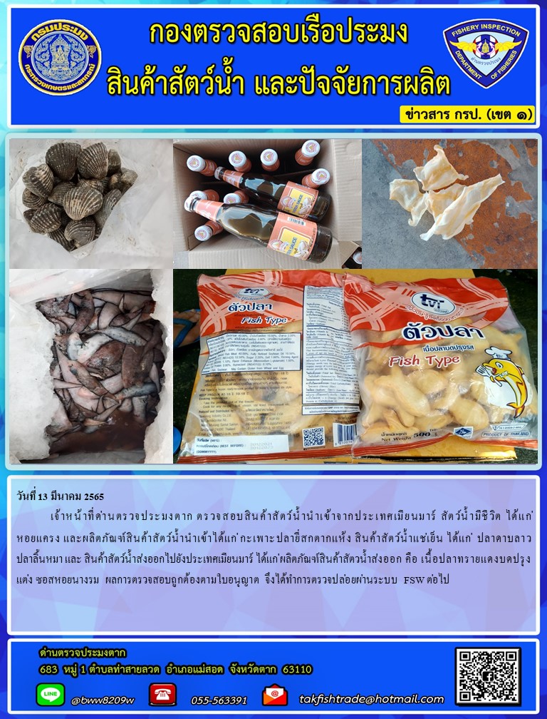 วันที่ 13 มีนาคม 2565  	เจ้าหน้าที่ด่านตรวจประมงตาก ตรวจสอบสินค้าสัตว์น้ำนำเข้าจากประเทศเมียนมาร์ สัตว์น้ำมีชีวิต ได้แก่หอยแครง และผลิตภัณฑ์สินค้าสัตว์น้ำนำเข้าได้แก่ กะเพาะปลายี่สกตากแห้ง สินค้าสัตว์น้ำแช่เย็น ได้แก่  ปลาดาบลาว ปลาลิ้นหมา และ สินค้าสัตว์น้ำส่งออกไปยังประเทศเมียนมาร์ ได้แก่ ผลิตภัณฑ์สินค้าสัตวน้ำส่งออก คือ เนื้อปลาทรายแดงบดปรุงแต่ง ซอสหอยนางรม  ผลการตรวจสอบถูกต้องตามใบอนุญาต จึงได้ทำการตรวจปล่อยผ่านระบบ FSW ต่อไป..คลิก