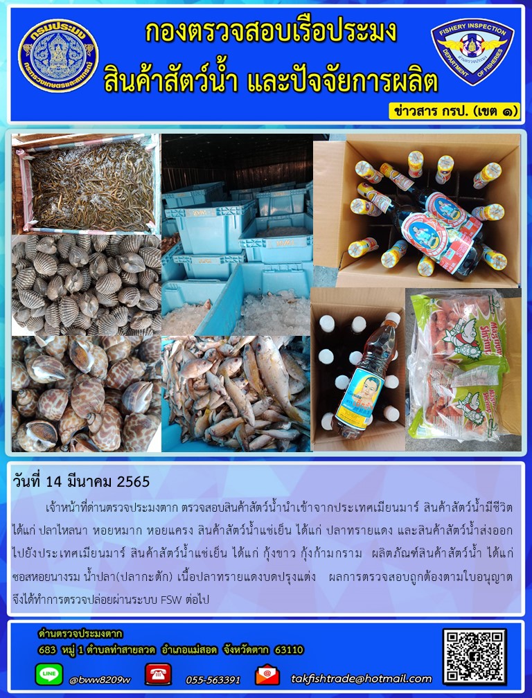 วันที่ 14 มีนาคม 2565   	เจ้าหน้าที่ด่านตรวจประมงตาก ตรวจสอบสินค้าสัตว์น้ำนำเข้าจากประเทศเมียนมาร์ สินค้าสัตว์น้ำมีชีวิต    ได้แก่ ปลาไหลนา หอยหมาก หอยแครง สินค้าสัตว์น้ำแช่เย็น ได้แก่ ปลาทรายแดง และสินค้าสัตว์น้ำส่งออก          ไปยังประเทศเมียนมาร์ สินค้าสัตว์น้ำแช่เย็น ได้แก่ กุ้งขาว กุ้งก้ามกราม  ผลิตภัณฑ์สินค้าสัตว์น้ำ ได้แก่              ซอสหอยนางรม น้ำปลา(ปลากะตัก) เนื้อปลาทรายแดงบดปรุงแต่ง   ผลการตรวจสอบถูกต้องตามใบอนุญาต                              จึงได้ทำการตรวจปล่อยผ่านระบบ FSW ต่อไป..คลิก