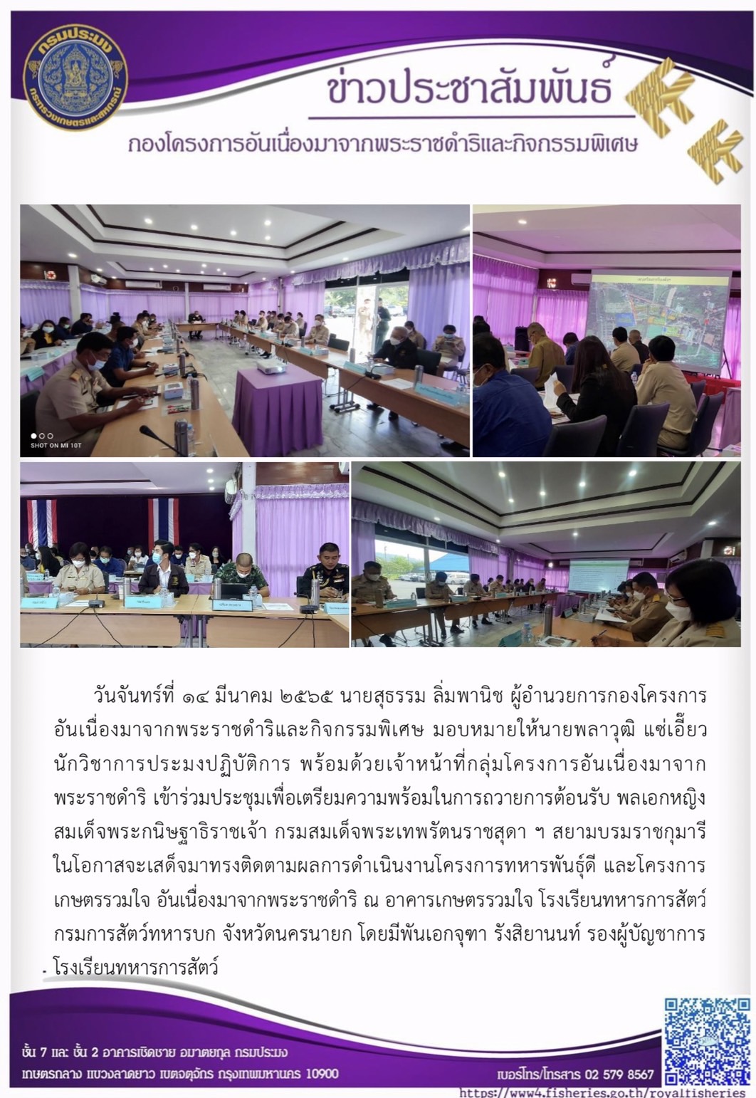วันจันทร์ที่ ๑๔ มีนาคม ๒๕๖๕ นายสุธรรม ลิ่มพานิช ผอ.กคพ มอบหมายให้นายพลาวุฒิ แซ่เอี๊ยว นักวิชาการประมงปฏิบัติการ พร้อมด้วยเจ้าหน้าที่กลุ่มโครงการอันเนื่องมาจากพระราชดำริ เข้าร่วมประชุมเพื่อเตรียมความพร้อมในการถวายการต้อนรับ พลเอกหญิงสมเด็จพระกนิษฐาธิราชเจ้า กรมสมเด็จพระเทพรัตนราชสุดา ฯ สยามบรมราชกุมารี ในโอกาสจะเสด็จมาทรงติดตามผลการดำเนินงานโครงการทหารพันธุ์ดี และโครงการเกษตรรวมใจ อันเนื่องมาจากพระราชดำริ ณ อาคารเกษตรรวมใจ โรงเรียนทหารการสัตว์ กรมการสัตว์ทหารบก จังหวัดนครนายก โดยมีพันเอกจุฑา รังสิยานนท์ รองผู้บัญชาการโรงเรียนทหารการสัตว์ กรมการสัตว์ทหารบก เป็นประธานการประชุม..คลิก
