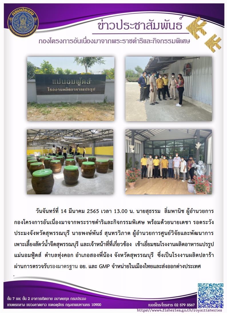 วันจันทร์ที่ 14 มีนาคม 2565 นายสุธรรม  ลิ่มพานิช ผอ.กคพ พร้อมด้วยนายเดชา รอดระวัง ประมงจังหวัดสุพรรณบุรี นายพงษ์พันธ์ สุนทรวิภาต ผู้อำนวยการศูนย์วิจัยและพัฒนาการเพาะเลี้ยงสัตว์น้ำจืดสุพรรณบุรี และเจ้าหน้าที่ที่เกี่ยวข้อง เข้าเยี่ยมชมโรงงานผลิตอาหารแปรรูป แม่นอมฟู้ดส์ ตำบลทุ่งคอก อำเภอสองพี่น้อง จังหวัดสุพรรณบุรี ซึ่งเป็นโรงงานผลิตปลาร้าผ่านการตรวจรับรองมาตรฐาน อย. และ GMP จำหน่ายในเมืองไทยและส่งออกต่างประเทศ..คลิก