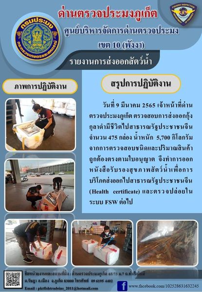 วันที่ 9 มีนาคม 2565 เจ้าหน้าที่ด่านตรวจประมงภูเก็ต ตรวจสอบการส่งออกกุ้งกุลาดำมีชีวิตไปสาธารณรัฐประชาชนจีน จำนวน 475 กล่อง น้ำหนัก 5,700 กิโลกรัม จากการตรวจสอบชนิดและปริมาณสินค้าถูกต้องตรงตามใบอนุญาต  จึงทำการออกหนังสือรับรองสุขภาพสัตว์น้ำเพื่อการบริโภคส่งออกไปสาธารณรัฐประชาชนจีน (Health certificate) และตรวจปล่อยในระบบ FSW ต่อไป..คลิก