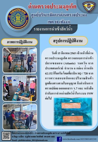 วันที่ 15 มีนาคม 2565 เจ้าหน้าที่ด่านตรวจประมงภูเก็ต ตรวจสอบการนำเข้าปลาแซลมอน (Atlantic) รมควัน จากประเทศนอร์เวย์  จำนวน 6 กล่อง น้ำหนัก  62.132 กิโลกรัม โดยเที่ยวบิน SQ / 728 จากการตรวจสอบชนิดและปริมาณสินค้าถูกต้องตรงตามใบอนุญาต จึงดำเนินการตรวจปล่อยออกเอกสาร ร.7 และ หนังสือกำกับการจำหน่ายสัตว์น้ำในระบบ FSW ต่อไป..คลิก