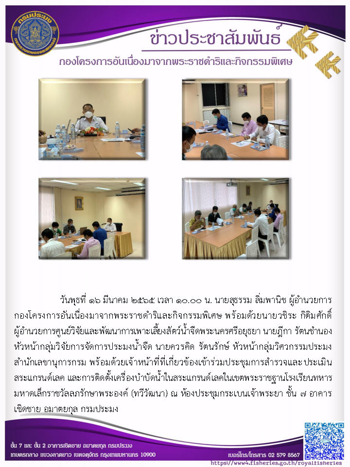 วันพุธที่ ๑๖ มีนาคม ๒๕๖๕ เวลา ๑๐.๐๐ น. นายสุธรรม ลิ่มพานิช ผู้อำนวยการ กองโครงการอันเนื่องมาจากพระราชดำริและกิจกรรมพิเศษ พร้อมด้วยนายวชิระ กิติมศักดิ์ ผู้อำนวยการศูนย์วิจัยและพัฒนาการเพาะเลี้ยงสัตว์น้ำจืดพระนครศรีอยุธยา นายฎีกา รัตนชำนอง หัวหน้ากลุ่มวิจัยการจัดการประมงน้ำจืด นายควรคิด รัตนรักษ์ หัวหน้ากลุ่มวิศวกรรมประมง สำนักเลขานุการกรม พร้อมด้วยเจ้าหน้าที่ที่เกี่ยวข้องเข้าร่วมประชุมการสำรวจและ ประเมิน สระแกรนด์เลค และการติดตั้งเครื่องบำบัดน้ำในสระแกรนด์เลคในเขตพระราชฐานโรงเรียนทหาร มหาดเล็กราชวัลลภรักษาพระองค์ (ทวีวัฒนา)..คลิก