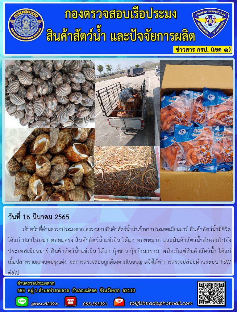 วันที่ 16 มีนาคม 2565   	เจ้าหน้าที่ด่านตรวจประมงตาก ตรวจสอบสินค้าสัตว์น้ำนำเข้าจากประเทศเมียนมาร์ สินค้าสัตว์น้ำมีชีวิต   ได้แก่ ปลาไหลนา หอยแครง สินค้าสัตว์น้ำแช่เย็น ได้แก่ หอยหมาก และสินค้าสัตว์น้ำส่งออกไปยัง           ประเทศเมียนมาร์ สินค้าสัตว์น้ำแช่เย็น ได้แก่ กุ้งขาว กุ้งก้ามกราม  ผลิตภัณฑ์สินค้าสัตว์น้ำ ได้แก่                        เนื้อปลาทรายแดงบดปรุงแต่ง  ผลการตรวจสอบถูกต้องตามใบอนุญาตจึงได้ทำการตรวจปล่อยผ่านระบบ FSW ต่อไป..คลิก