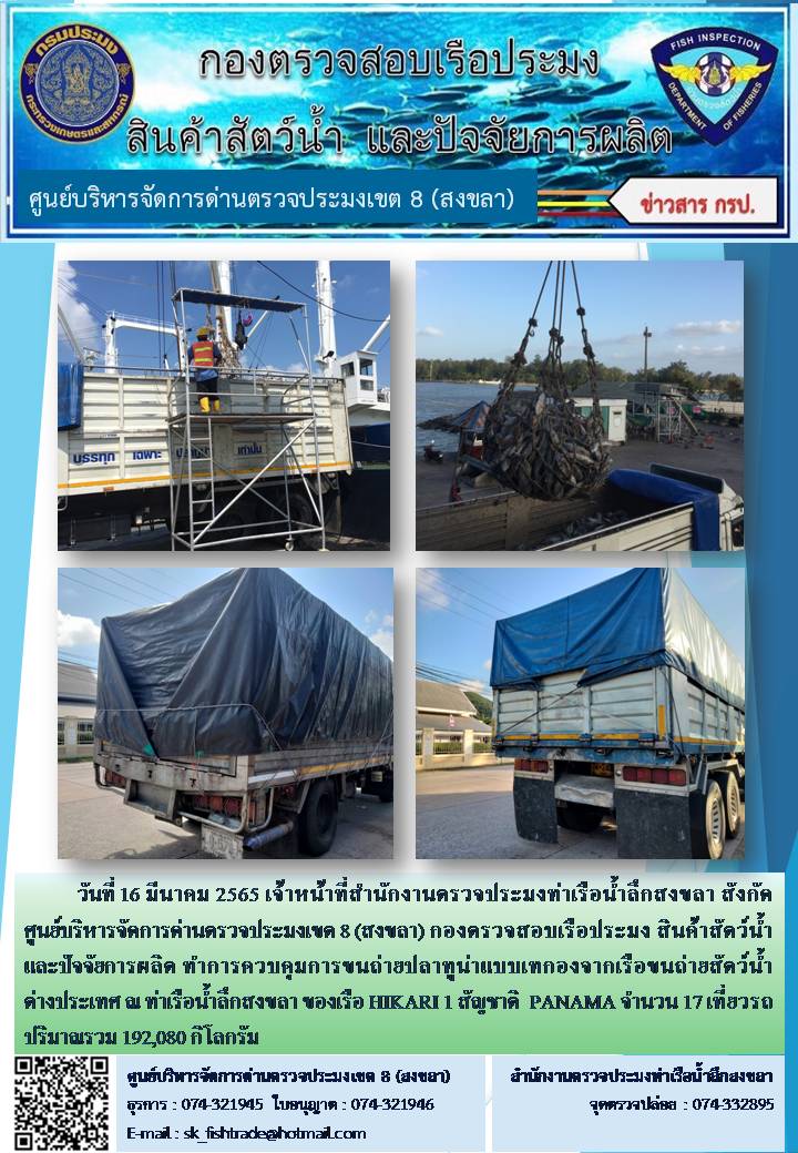 วันที่ 16 มีนาคม 2565 เจ้าหน้าที่สำนักงานตรวจประมงท่าเรือน้ำลึกสงขลา สังกัด ศูนย์บริหารจัดการด่านตรวจประมงเขต 8 (สงขลา) กองตรวจสอบเรือประมง สินค้าสัตว์น้ำ และปัจจัยการผลิต ทำการควบคุมการขนถ่ายปลาทูน่าแบบเทกองจากเรือขนถ่ายสัตว์น้ำต่างประเทศ ณ ท่าเรือน้ำลึกสงขลา ของเรือ HIKARI 1 สัญชาติ  PANAMA..คลิก