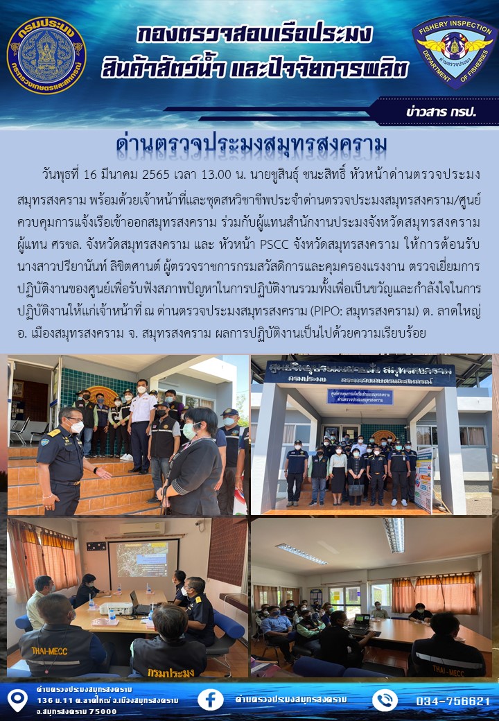 วันพุธที่ 16 มีนาคม 2565 เวลา 13.00 น. นายชูสินธุ์ ชนะสิทธิ์ หัวหน้าด่านตรวจประมงสมุทรสงคราม พร้อมด้วยเจ้าหน้าที่และชุดสหวิชาชีพประจำด่านตรวจประมงสมุทรสงคราม/ศูนย์ควบคุมการแจ้งเรือเข้าออกสมุทรสงคราม ร่วมกับผู้แทนสำนักงานประมงจังหวัดสมุทรสงคราม ผู้แทน ศรชล. จังหวัดสมุทรสงคราม และ หัวหน้า PSCC จังหวัดสมุทรสงคราม ให้การต้อนรับ นางสาวปรียานันท์ ลิขิตศานต์ ผู้ตรวจราชการกรมสวัสดิการและคุมครองแรงงาน ตรวจเยี่ยมการปฏิบัติงานของศูนย์เพื่อรับฟังสภาพปัญหาในการปฏิบัติงานรวมทั้งเพื่อเป็นขวัญและกำลังใจในการปฏิบัติงานให้แก่เจ้าหน้าที่ ณ ด่านตรวจประมงสมุทรสงคราม (PIPO: สมุทรสงคราม) ต. ลาดใหญ่ อ. เมืองสมุทรสงคราม จ. สมุทรสงคราม ผลการปฏิบัติงานเป็นไปด้วยความเรียบร้อย..คลิก
