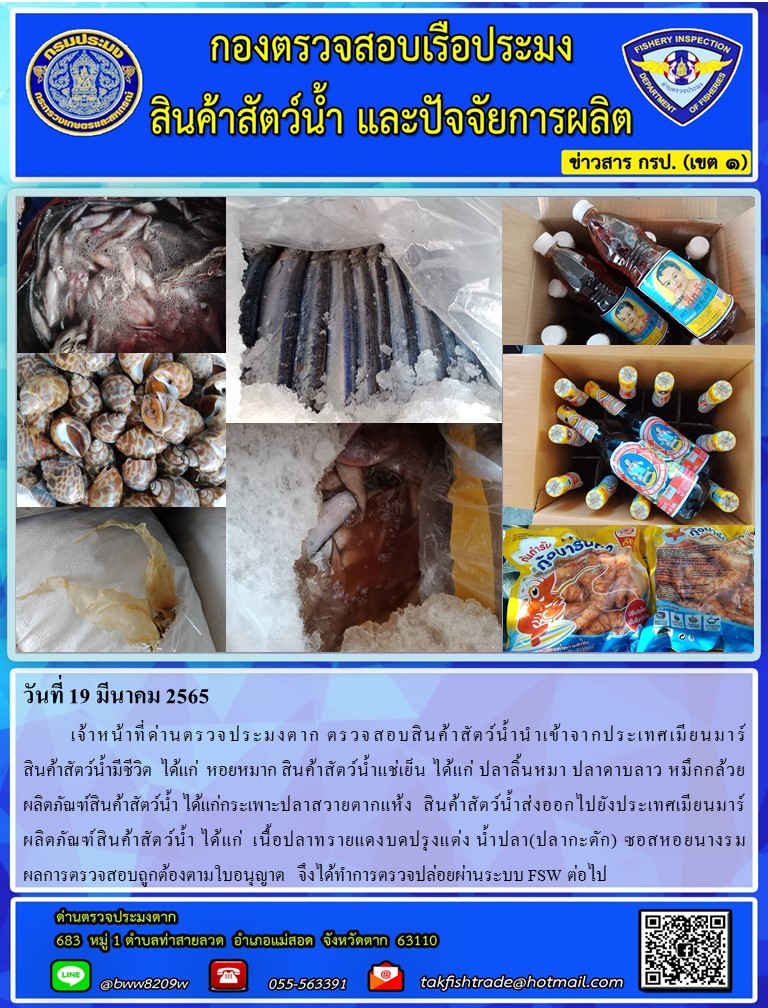 วันที่ 19 มีนาคม 2565  	เจ้าหน้าที่ด่านตรวจประมงตาก ตรวจสอบสินค้าสัตว์น้ำนำเข้าจากประเทศเมียนมาร์                      สินค้าสัตว์น้ำมีชีวิต  ได้แก่  หอยหมาก สินค้าสัตว์น้ำแช่เย็น ได้แก่ ปลาลิ้นหมา ปลาดาบลาว หมึกกล้วยผลิตภัณฑ์สินค้าสัตว์น้ำ ได้แก่กระเพาะปลาสวายตากแห้ง  สินค้าสัตว์น้ำส่งออกไปยังประเทศเมียนมาร์                        ผลิตภัณฑ์สินค้าสัตว์น้ำ ได้แก่  เนื้อปลาทรายแดงบดปรุงแต่ง น้ำปลา(ปลากะตัก) ซอสหอยนางรม               ผลการตรวจสอบถูกต้องตามใบอนุญาต   จึงได้ทำการตรวจปล่อยผ่านระบบ FSW ต่อไป..คลิก