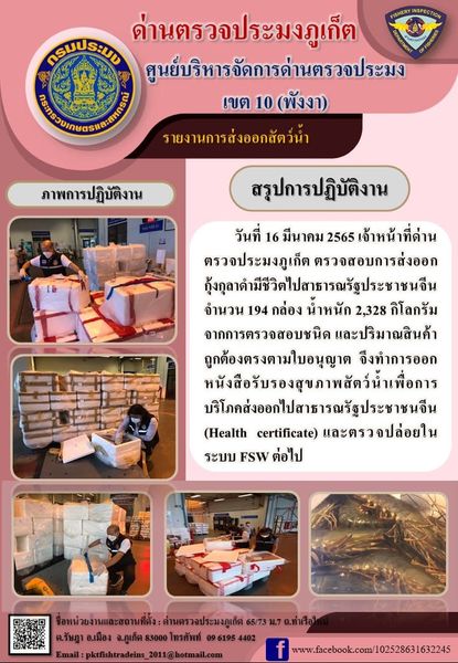 วันที่ 16 มีนาคม 2565 เจ้าหน้าที่ด่านตรวจประมงภูเก็ต ตรวจสอบการส่งออกกุ้งกุลาดำมีชีวิตไปสาธารณรัฐประชาชนจีน จำนวน 194 กล่อง น้ำหนัก 2,328 กิโลกรัม จากการตรวจสอบชนิดและปริมาณสินค้าถูกต้องตรงตามใบอนุญาต  จึงทำการออกหนังสือรับรองสุขภาพสัตว์น้ำเพื่อการบริโภคส่งออกไปสาธารณรัฐประชาชนจีน (Health certificate) และตรวจปล่อยในระบบ FSW ต่อไป..คลิก