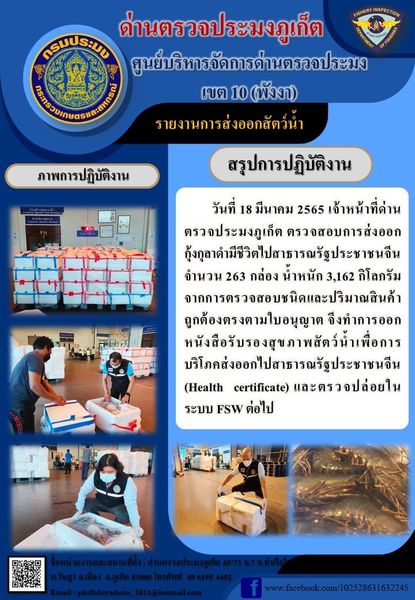 วันที่ 18 มีนาคม 2565 เจ้าหน้าที่ด่านตรวจประมงภูเก็ต ตรวจสอบการส่งออกกุ้งกุลาดำมีชีวิตไปสาธารณรัฐประชาชนจีน จำนวน 263 กล่อง น้ำหนัก 3,162 กิโลกรัม จากการตรวจสอบชนิดและปริมาณสินค้าถูกต้องตรงตามใบอนุญาต  จึงทำการออกหนังสือรับรองสุขภาพสัตว์น้ำเพื่อการบริโภคส่งออกไปสาธารณรัฐประชาชนจีน (Health certificate) และตรวจปล่อยในระบบ FSW ต่อไป..คลิก