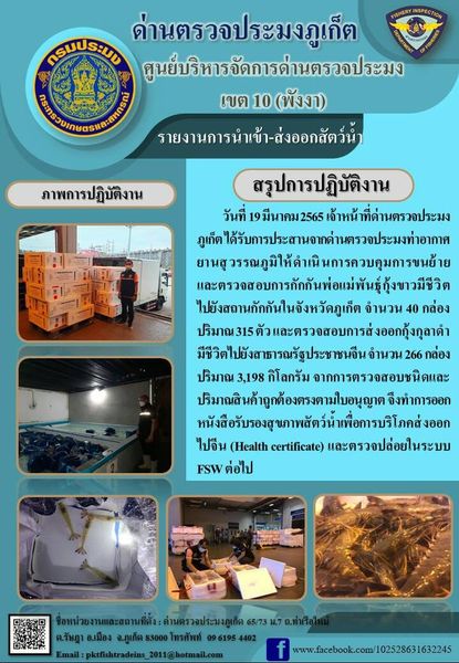 วันที่ 19 มีนาคม 2565 เจ้าหน้าที่ด่านตรวจประมงภูเก็ตได้รับการประสานจากด่านตรวจประมงท่าอากาศยานสุวรรณภูมิให้ดำเนินการควบคุมการขนย้ายและตรวจสอบการกักกันพ่อแม่พันธุ์กุ้งขาวมีชีวิตไปยังสถานกักกันในจังหวัดภูเก็ตจำนวน 40 กล่องปริมาณ 315 ตัว และตรวจสอบการส่งออกกุ้งกุลาดำมีชีวิตไปสาธารณรัฐประชาชนจีน จำนวน 266 กล่อง น้ำหนัก 3,198 กิโลกรัม จากการตรวจสอบชนิดและปริมาณสินค้าถูกต้องตรงตามใบอนุญาต  จึงทำการออกหนังสือรับรองสุขภาพสัตว์น้ำเพื่อการบริโภคส่งออกไปสาธารณรัฐประชาชนจีน (Health certificate) และตรวจปล่อยในระบบ FSW ต่อไป..คลิก