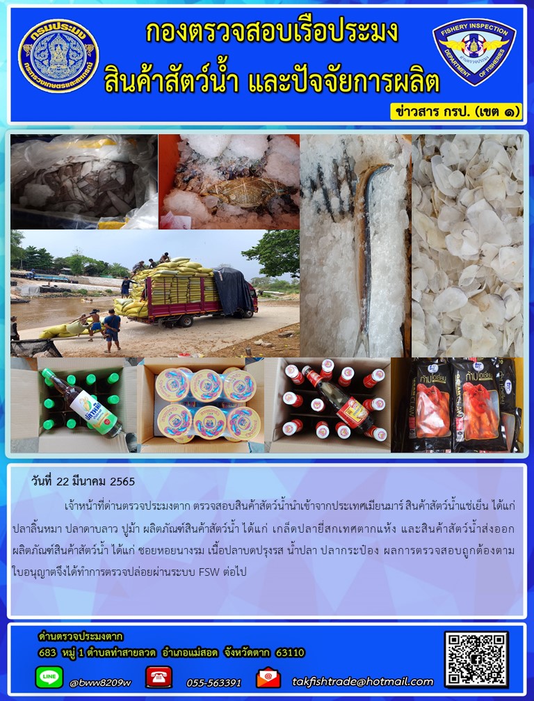วันที่ 22 มีนาคม 2565   	     เจ้าหน้าที่ด่านตรวจประมงตาก ตรวจสอบสินค้าสัตว์น้ำนำเข้าจากประเทศเมียนมาร์ สินค้าสัตว์น้ำแช่เย็น ได้แก่ ปลาลิ้นหมา ปลาดาบลาว ปูม้า ผลิตภัณฑ์สินค้าสัตว์น้ำ ได้แก่ เกล็ดปลายี่สกเทศตากแห้ง และสินค้าสัตว์น้ำส่งออก ผลิตภัณฑ์สินค้าสัตว์น้ำ ได้แก่ ซอยหอยนางรม เนื้อปลาบดปรุงรส น้ำปลา ปลากระป๋อง ผลการตรวจสอบถูกต้องตามใบอนุญาตจึงได้ทำการตรวจปล่อยผ่านระบบ FSW ต่อไป
