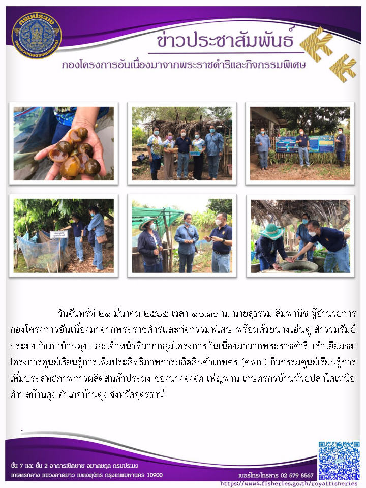 วันจันทร์ที่ 21 มีนาคม 2565 เวลา 10.30 น.  นายสุธรรม ลิ่มพานิช  ผู้อำนวยการกองโครงการอันเนื่องมาจากพระราชดำริและกิจกรรมพิเศษ  พร้อมด้วยนางเอ็นดู สำรวมรัมย์ ประมงอำเภอบ้านดุงและเจ้าหน้าที่จากกลุ่มโครงการอันเนื่องมาจากพระราชดำริ  เข้าเยี่ยมชมโครงการศูนย์เรียนรู้การเพิ่มประสิทธิภาพการผลิตสินค้าเกษตร (ศพก.) กิจกรรมศูนย์เรียนรู้การเพิ่มประสิทธภาพการผลิตสินค้าประมง ของนางจงจิต เพ็ญพาน เกษตรกรบ้านห้วยปลาโดเหนือ ตำบลบ้านดุง อำเภอบ้านดุง จังหวัดอุดรธานี..คลิก