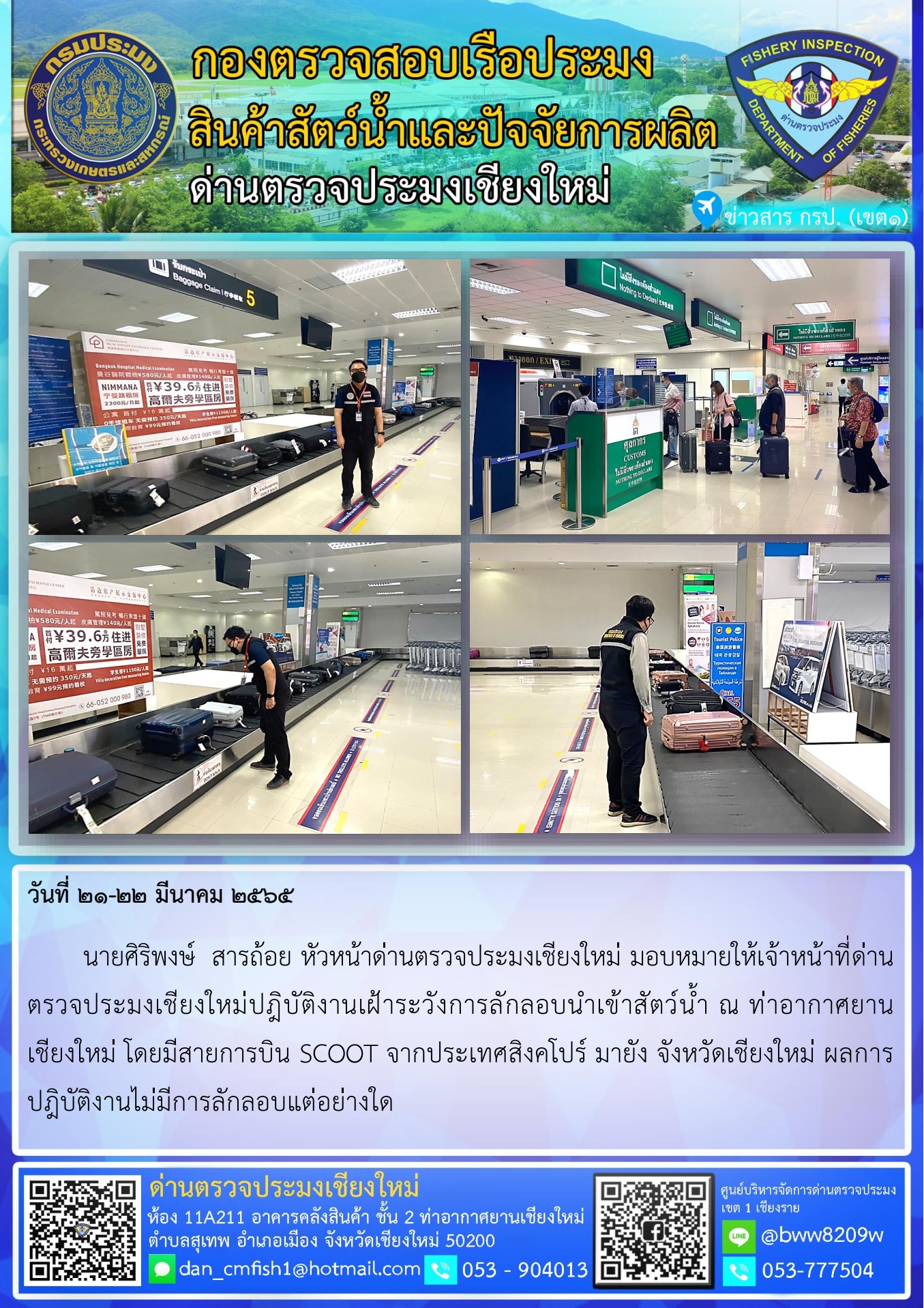 วันที่ 21-22 มี.ค. 65 นายศิริพงษ์  สารถ้อย หัวหน้าด่านตรวจประมงเชียงใหม่ มอบหมายให้เจ้าหน้าที่ด่านตรวจประมงเชียงใหม่ปฎิบัติงานเฝ้าระวังการลักลอบนำเข้าสัตว์น้ำ ณ ท่าอากาศยานเชียงใหม่..คลิก