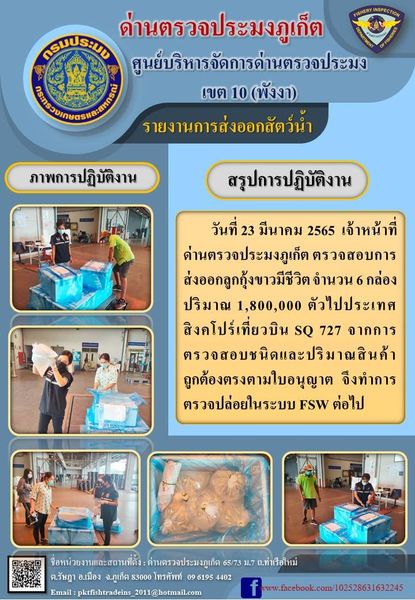 วันที่ 23 มีนาคม 2565  เจ้าหน้าที่ด่านตรวจประมงภูเก็ต ตรวจสอบการส่งออกลูกกุ้งขาวมีชีวิต จำนวน 6 กล่อง ปริมาณ 1,800,000 ตัวไปประเทศสิงคโปร์เที่ยวบิน SQ 727 จากการตรวจสอบชนิดและปริมาณสินค้าถูกต้องตรงตามใบอนุญาต  จึงทำการตรวจปล่อยในระบบ FSW ต่อไป..คลิก
