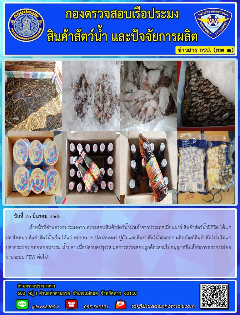 วันที่ 25 มีนาคม 2565   	     เจ้าหน้าที่ด่านตรวจประมงตาก ตรวจสอบสินค้าสัตว์น้ำนำเข้าจากประเทศเมียนมาร์ สินค้าสัตว์น้ำมีชีวิต ได้แก่ ปลาไหลนา สินค้าสัตว์น้ำเย็น ได้แก่ หอยหมาก ปลาลิ้นหมา ปูม้า และสินค้าสัตว์น้ำส่งออก ผลิตภัณฑ์สินค้าสัตว์น้ำ ได้แก่ ปลากระป๋อง ซอยหอยนางรม น้ำปลา เนื้อปลาบดปรุงรส ผลการตรวจสอบถูกต้องตามใบอนุญาตจึงได้ทำการตรวจปล่อยผ่านระบบ FSW ต่อไป..คลิก