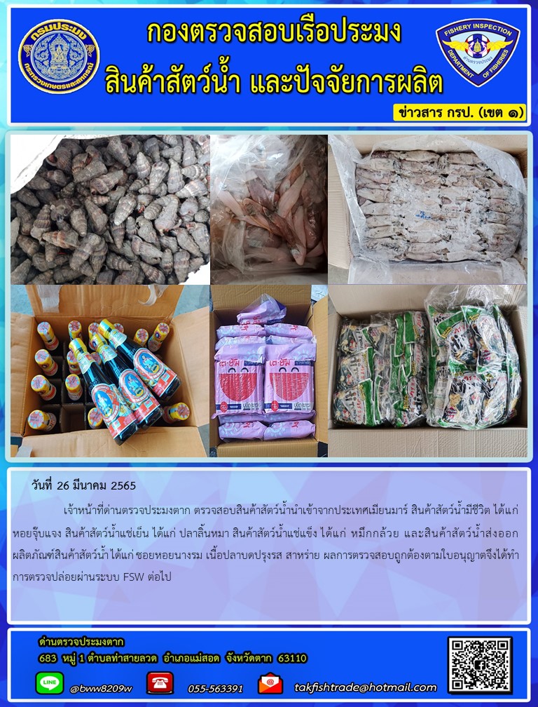 วันที่ 26 มีนาคม 2565   	     เจ้าหน้าที่ด่านตรวจประมงตาก ตรวจสอบสินค้าสัตว์น้ำนำเข้าจากประเทศเมียนมาร์ สินค้าสัตว์น้ำมีชีวิต ได้แก่ หอยจุ๊บแจง สินค้าสัตว์น้ำแช่เย็น ได้แก่ ปลาลิ้นหมา สินค้าสัตว์น้ำแช่แข็ง ได้แก่ หมึกกล้วย และสินค้าสัตว์น้ำส่งออก ผลิตภัณฑ์สินค้าสัตว์น้ำ ได้แก่ ซอยหอยนางรม เนื้อปลาบดปรุงรส สาหร่าย ผลการตรวจสอบถูกต้องตามใบอนุญาตจึงได้ทำการตรวจปล่อยผ่านระบบ FSW ต่อไป..คลิก