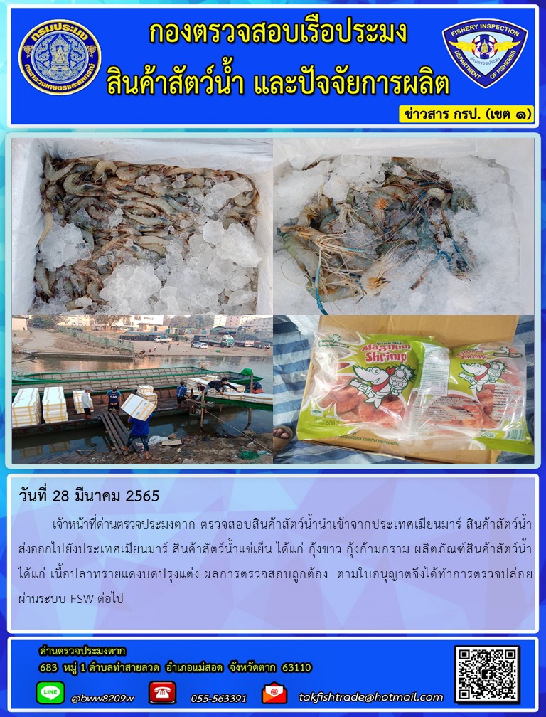 วันที่ 28 มีนาคม 2565   	เจ้าหน้าที่ด่านตรวจประมงตาก ตรวจสอบสินค้าสัตว์น้ำนำเข้าจากประเทศเมียนมาร์ สินค้าสัตว์น้ำส่งออกไปยังประเทศเมียนมาร์ สินค้าสัตว์น้ำแช่เย็น ได้แก่ กุ้งขาว กุ้งก้ามกราม ผลิตภัณฑ์สินค้าสัตว์น้ำ        ได้แก่ เนื้อปลาทรายแดงบดปรุงแต่ง ผลการตรวจสอบถูกต้อง  ตามใบอนุญาตจึงได้ทำการตรวจปล่อย        ผ่านระบบ FSW ต่อไป