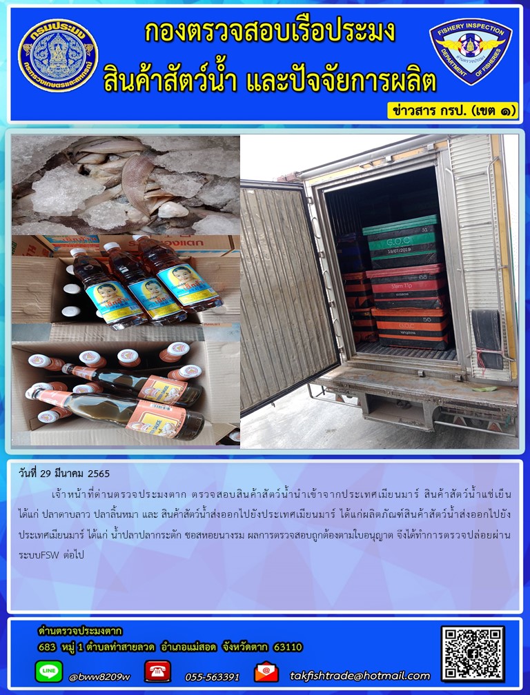 วันที่ 29 มีนาคม 2565  	เจ้าหน้าที่ด่านตรวจประมงตาก ตรวจสอบสินค้าสัตว์น้ำนำเข้าจากประเทศเมียนมาร์ สินค้าสัตว์น้ำแช่เย็น ได้แก่ ปลาดาบลาว ปลาลิ้นหมา และ สินค้าสัตว์น้ำส่งออกไปยังประเทศเมียนมาร์ ได้แก่ผลิตภัณฑ์สินค้าสัตว์น้ำส่งออกไปยังประเทศเมียนมาร์ ได้แก่ น้ำปลาปลากระตัก ซอสหอยนางรม ผลการตรวจสอบถูกต้องตามใบอนุญาต จึงได้ทำการตรวจปล่อยผ่านระบบFSW ต่อไป..คลิก