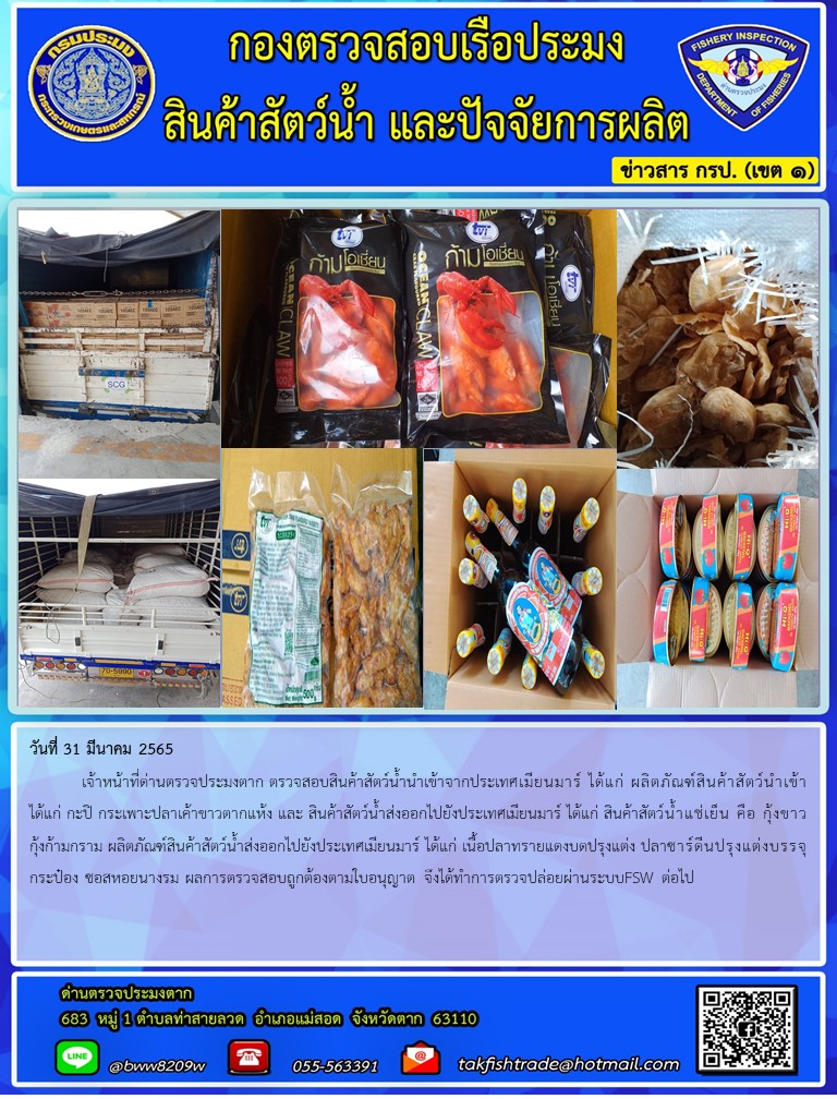 วันที่ 31 มีนาคม 2565  	เจ้าหน้าที่ด่านตรวจประมงตาก ตรวจสอบสินค้าสัตว์น้ำนำเข้าจากประเทศเมียนมาร์ ได้แก่ ผลิตภัณฑ์สินค้าสัตว์นำเข้า ได้แก่ กะปิ กระเพาะปลาเค้าขาวตากแห้ง และ สินค้าสัตว์น้ำส่งออกไปยังประเทศเมียนมาร์ ได้แก่ สินค้าสัตว์น้ำแช่เย็น คือ กุ้งขาวกุ้งก้ามกราม ผลิตภัณฑ์สินค้าสัตว์น้ำส่งออกไปยังประเทศเมียนมาร์ ได้แก่ เนื้อปลาทรายแดงบดปรุงแต่ง ปลาซาร์ดีนปรุงแต่งบรรจุกระป๋อง ซอสหอยนางรม ผลการตรวจสอบถูกต้องตามใบอนุญาต จึงได้ทำการตรวจปล่อยผ่านระบบFSW ต่อไป..คลิก