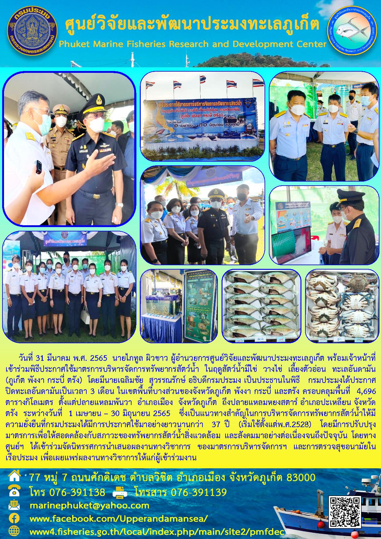 วันที่ 31 มีนาคม พ.ศ. 2565  นายไภทูล ผิวขาว ผู้อำนวยการศูนย์วิจัยและพัฒนาประมงทะเลภูเก็ต พร้อมเจ้าหน้าที่ เข้าร่วมพิธีประกาศใช้มาตรการบริหารจัดการทรัพยากรสัตว์น้ำ ในฤดูสัตว์น้ำมีไข่ วางไข่ เลี้ยงตัวอ่อน ทะเลอันดามัน (ภูเก็ต พังงา กระบี่ ตรัง)..คลิก