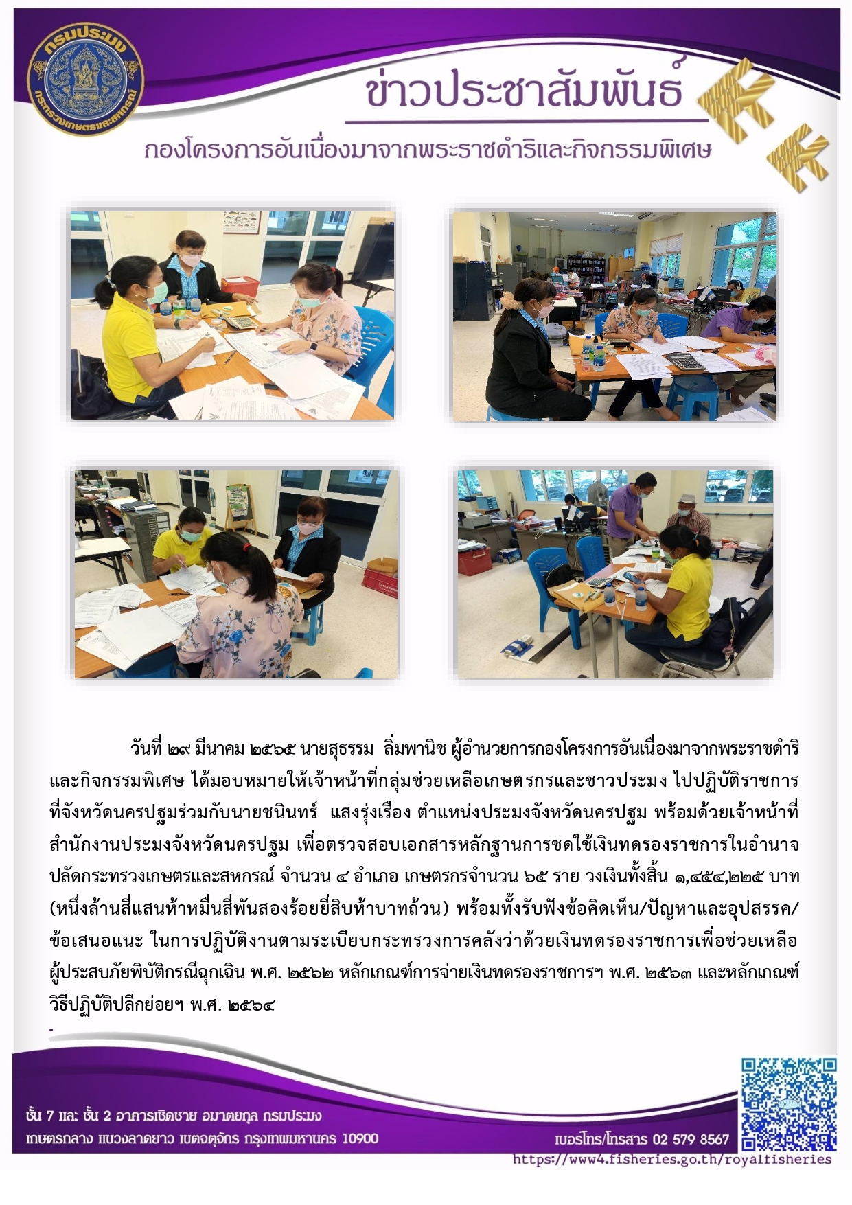 วันที่ ๒๙ มีนาคม ๒๕๖๕ นายสุธรรม ลิ่มพานิช ผอ.กคพ. ได้มอบหมายให้เจ้าหน้าที่กลุ่มช่วยเหลือเกษตรกรและชาวประมง ไปปฏิบัติราชการ ที่จังหวัดนครปฐมร่วมกับนายชนินทร์ แสงรุ่งเรือง ตำแหน่งประมงจังหวัดนครปฐม พร้อมด้วยเจ้าหน้าที่ สำนักงานประมงจังหวัดนครปฐม เพื่อตรวจสอบเอกสารหลักฐานการชดใช้เงินทดรองราชการในอำนาจ ปลัดกระทรวงเกษตรและสหกรณ์ จำนวน ๔ อำเภอ เกษตรกรจำนวน ๖๕ ราย วงเงินทั้งสิ้น ๑,๔๕๔,๒๒๕ บาท..คลิก