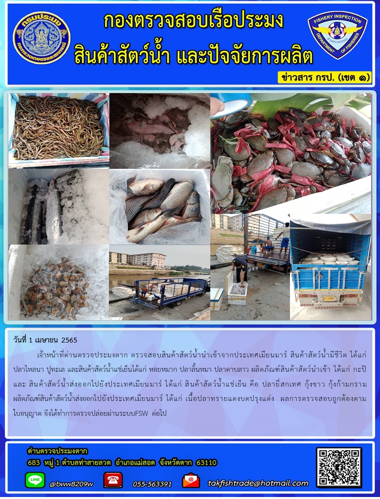 วันที่ 1 เมษายน 2565  	เจ้าหน้าที่ด่านตรวจประมงตาก ตรวจสอบสินค้าสัตว์น้ำนำเข้าจากประเทศเมียนมาร์ สินค้าสัตว์น้ำมีชีวิต ได้แก่ปลาไหลนา ปูทะเล และสินค้าสัตว์น้ำแช่เย็นได้แก่ หอยหมาก ปลาลิ้นหมา ปลาดาบลาว ผลิตภัณฑ์สินค้าสัตว์นำเข้า ได้แก่ กะปิ และ สินค้าสัตว์น้ำส่งออกไปยังประเทศเมียนมาร์ ได้แก่ สินค้าสัตว์น้ำแช่เย็น คือ ปลายี่สกเทศ กุ้งขาว กุ้งก้ามกราม ผลิตภัณฑ์สินค้าสัตว์น้ำส่งออกไปยังประเทศเมียนมาร์ ได้แก่ เนื้อปลาทรายแดงบดปรุงแต่ง  ผลการตรวจสอบถูกต้องตามใบอนุญาต จึงได้ทำการตรวจปล่อยผ่านระบบFSW ต่อไป..คลิก