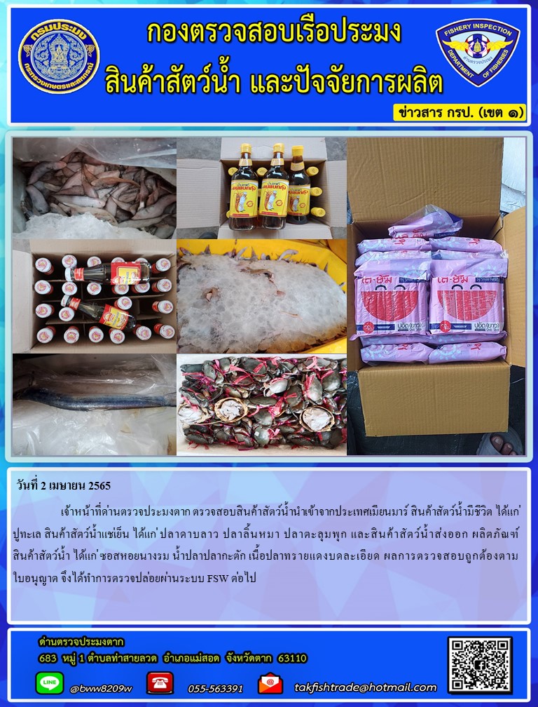 วันที่ 2 เมษายน 2565  เจ้าหน้าที่ด่านตรวจประมงตาก ตรวจสอบสินค้าสัตว์น้ำนำเข้าจากประเทศเมียนมาร์ สินค้าสัตว์น้ำมีชีวิต ได้แก่ปูทะเล สินค้าสัตว์น้ำแช่เย็น ได้แก่ ปลาดาบลาว ปลาลิ้นหมา ปลาตะลุมพุก และสินค้าสัตว์น้ำส่งออก ผลิตภัณฑ์ สินค้าสัตว์น้ำ ได้แก่ ซอสหอยนางรม น้ำปลาปลากะตัก เนื้อปลาทรายแดงบดละเอียด ผลการตรวจสอบถูกต้องตามใบอนุญาต จึงได้ทำการตรวจปล่อยผ่านระบบ FSW ต่อไป..คลิก