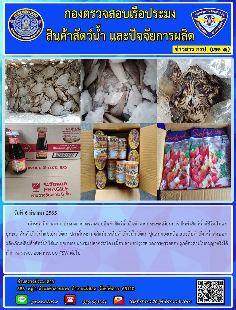 วันที่ 6 มีนาคม 2565   	     เจ้าหน้าที่ด่านตรวจประมงตาก ตรวจสอบสินค้าสัตว์น้ำนำเข้าจากประเทศเมียนมาร์ สินค้าสัตว์น้ำมีชีวิต ได้แก่ ปูทะเล สินค้าสัตว์น้ำแช่เย็น ได้แก่ ปลาลิ้นหมา ผลิตภัณฑ์สินค้าสัตว์น้ำ ได้แก่ ปูแสมดองเหลือ และสินค้าสัตว์น้ำส่งออก ผลิตภัณฑ์สินค้าสัตว์น้ำ ได้แก่ ซอยหอยนางรม ปลากระป๋อง เนื้อปลาบดปรุงรส ผลการตรวจสอบถูกต้องตามใบอนุญาตจึงได้ทำการตรวจปล่อยผ่านระบบ FSW ต่อไป..คลิก
