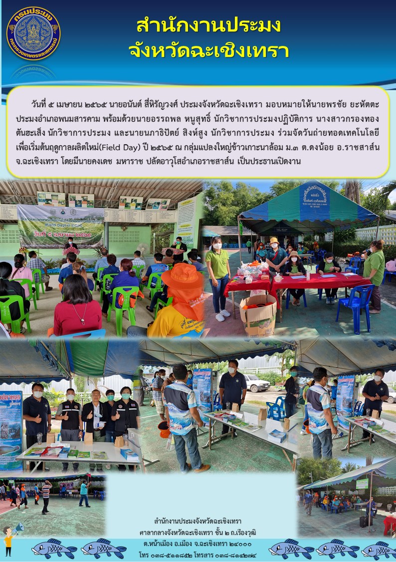 นายอนันต์ สี่หิรัญวงศ์ ประมงจังหวัดฉะเชิงเทรา มอบหมายให้นายพรชัย ยะหัตตะ ประมงอำเภอพนมสารคาม พร้อมด้วยนายอรรถพล หนูสุทธิ์ นักวิชาการประมงปฏิบัติการ และเจ้าหน้าที่สำนักงานประมงจังหวัดฉะเชิงเทรา ร่วมจัดงานวันถ่ายทอดเทคโนโลยีเพื่อเริ่มต้นฤดูกาลผลิตใหม่ (Field Day) ปี 2565 ณ กลุ่มแปลงใหญ่ข้าวเกาะนาล้อม หมู่ 3 ตำบลดงน้อย อำเภอราชสาส์น จังหวัดฉะเชิงเทรา..คลิก