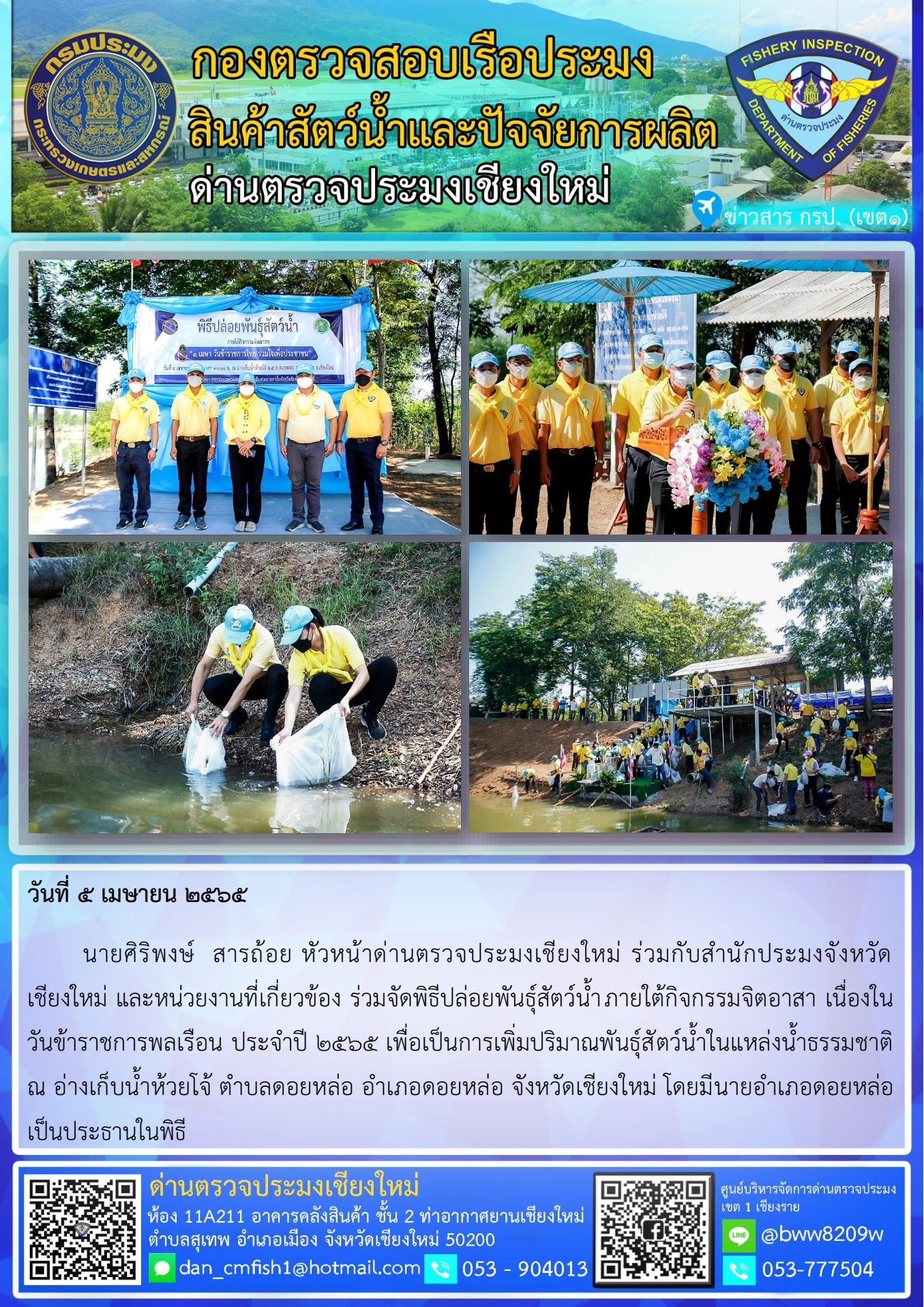 วันที่ 5 เม.ษ 65  นายศิริพงษ์  สารถ้อย หัวหน้าด่านตรวจประมงเชียงใหม่ ร่วมกับสำนักประมงจังหวัดเชียงใหม่ และหน่วยงานที่เกี่ยวข้อง ร่วมจัดพิธีปล่อยพันธุ์สัตว์น้ำภายใต้กิจกรรมจิตอาสา เนื่องในวันข้าราชการพลเรือน ประจำปี 2565 อำเภอดอยหล่อ จังหวัดเชียงใหม่..คลิก