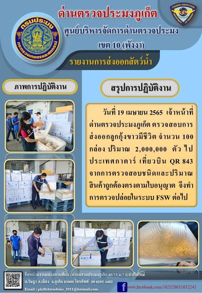 วันที่ 19 เมษายน 2565  เจ้าหน้าที่ด่านตรวจประมงภูเก็ต ตรวจสอบการส่งออกลูกกุ้งขาวมีชีวิต จำนวน 100 กล่อง ปริมาณ 2,000,000 ตัว ไปประเทศกาตาร์ เที่ยวบิน QR 843 จากการตรวจสอบชนิดและปริมาณสินค้าถูกต้องตรงตามใบอนุญาต จึงทำการตรวจปล่อยในระบบ FSW ต่อไป..คลิก