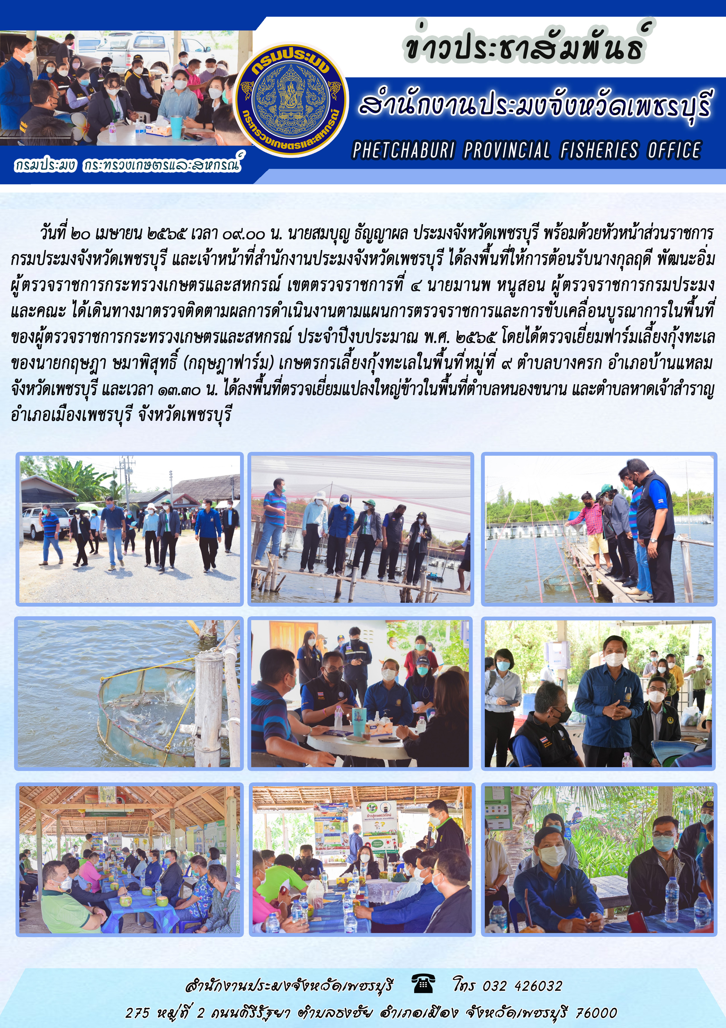 นายสมบุญ ธัญญาผล ประมงจังหวัดเพชรบุรี พร้อมด้วยหัวหน้าส่วนราชการกรมประมงจังหวัดเพชรบุรี และเจ้าหน้าที่สำนักงานประมงจังหวัดเพชรบุรี ได้ลงพื้นที่ให้การต้อนรับนางกุลฤดี พัฒนะอิ่ม ผู้ตรวจราชการกระทรวงเกษตรและสหกรณ์ เขตตรวจราชการที่ 4 นายมานพ หนูสอน ผู้ตรวจราชการกรมประมง และคณะ ได้เดินทางมาตรวจติดตามผลการดำเนินงานตามแผนการตรวจราชการและการขับเคลื่อนบูรณาการในพื้นที่ของผู้ตรวจราชการกระทรวงเกษตรและสหกรณ์ ประจำปีงบประมาณ พ.ศ. 2565..คลิก