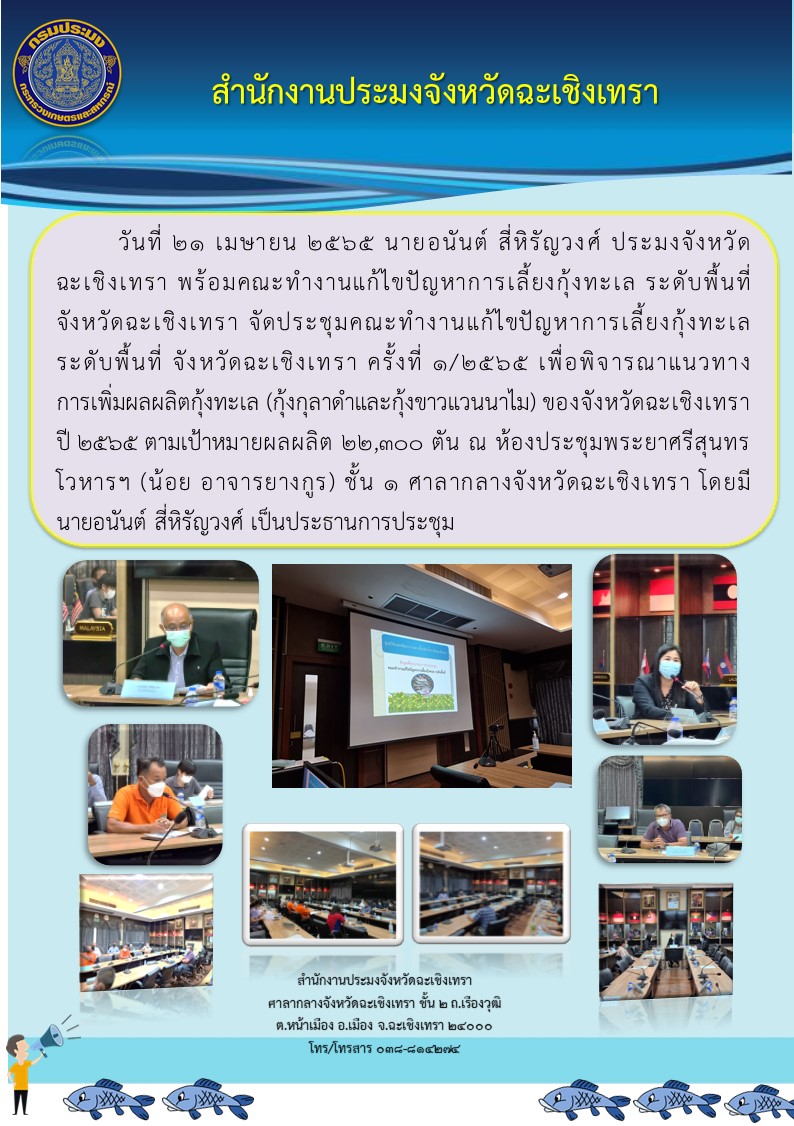 นายอนันต์ สี่หิรัญวงศ์  ประมงจังหวัดฉะเชิงเทรา พร้อมคณะทำงานแก้ไขปัญหาการเลี้ยงกุ้งทะเล ระดับพื้นที่จังหวัดฉะเชิงเทรา จัดประชุมคณะทำงานแก้ไขปัญหาการเลี้ยงกุ้งทะเลระดับพื้นที่จังหวัดฉะเชิงเทรา ครั้งที่ 1/2565 เพื่อพิจารณาการเพิ่มผลผลิตกุ้งทะเล (กุ้งกุลาดำและกุ้งขาวแวนนาไม) ของจังหวัดฉะเชิงเทรา ปี 2565 ตามเป้าหมายผลผลิต 22,300 ตัน ณ ห้องประชุมพระยาศรีสุนทรโวหาร (น้อย อาจารยางกูร) ศาลากลางจังหวัดฉะเชิงเทรา..คลิก
