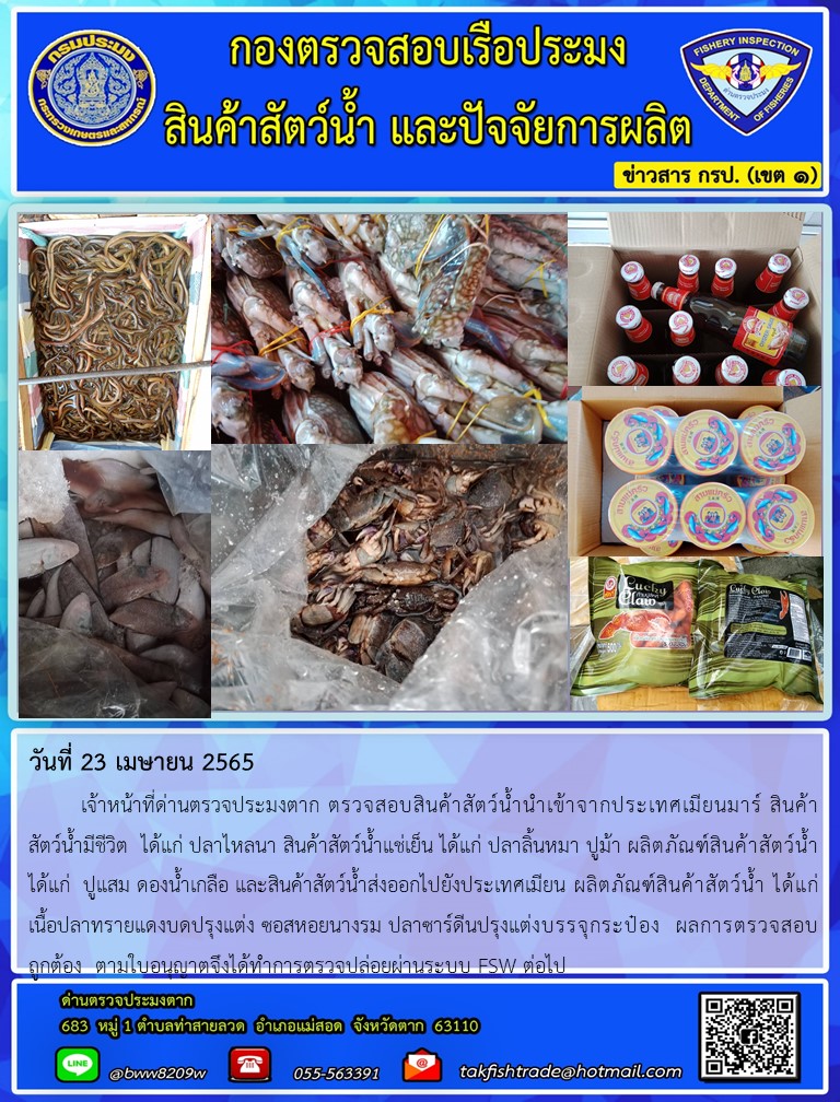 วันที่ 23 เมษายน 2565   	เจ้าหน้าที่ด่านตรวจประมงตาก ตรวจสอบสินค้าสัตว์น้ำนำเข้าจากประเทศเมียนมาร์ สินค้า      สัตว์น้ำมีชีวิต  ได้แก่ ปลาไหลนา สินค้าสัตว์น้ำแช่เย็น ได้แก่ ปลาลิ้นหมา ปูม้า ผลิตภัณฑ์สินค้าสัตว์น้ำ ได้แก่  ปูแสม ดองน้ำเกลือ และสินค้าสัตว์น้ำส่งออกไปยังประเทศเมียน ผลิตภัณฑ์สินค้าสัตว์น้ำ ได้แก่            เนื้อปลาทรายแดงบดปรุงแต่ง ซอสหอยนางรม ปลาซาร์ดีนปรุงแต่งบรรจุกระป๋อง  ผลการตรวจสอบถูกต้อง  ตามใบอนุญาตจึงได้ทำการตรวจปล่อยผ่านระบบ FSW ต่อไป..คลิก