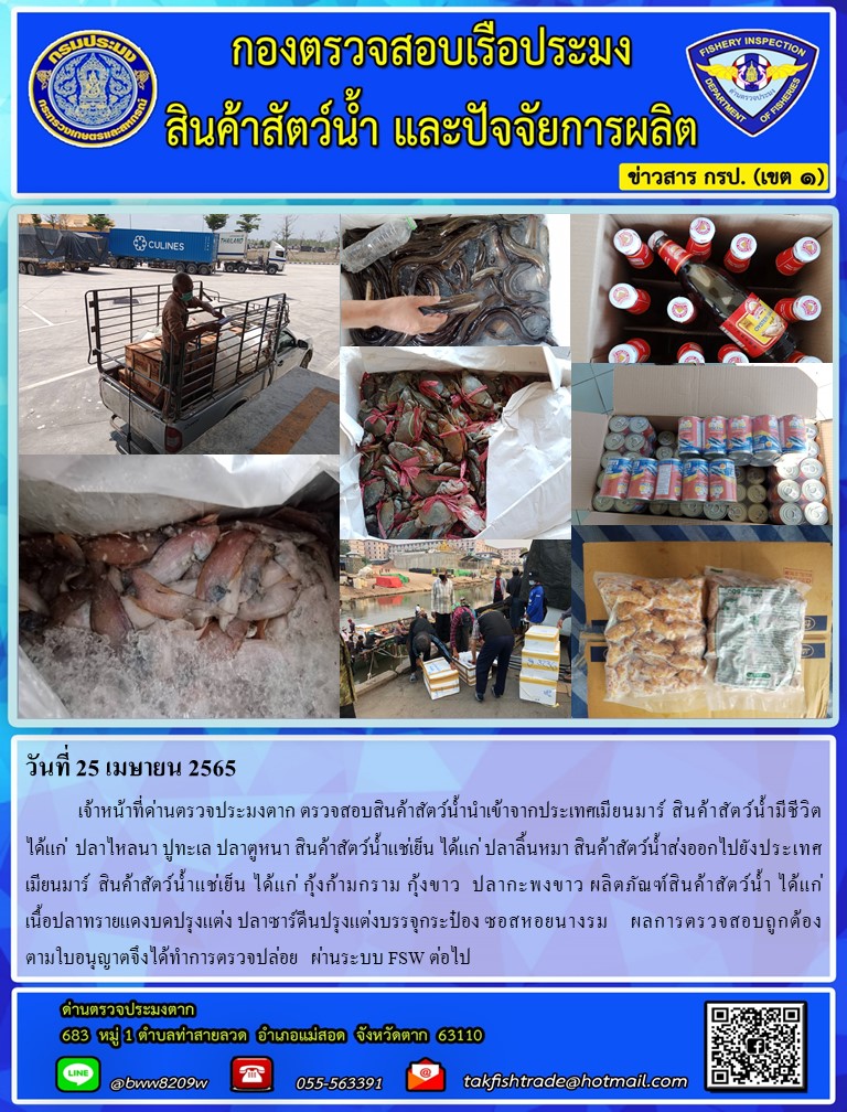 วันที่ 25 เมษายน 2565  	เจ้าหน้าที่ด่านตรวจประมงตาก ตรวจสอบสินค้าสัตว์น้ำนำเข้าจากประเทศเมียนมาร์ สินค้าสัตว์น้ำมีชีวิต  ได้แก่  ปลาไหลนา ปูทะเล ปลาตูหนา สินค้าสัตว์น้ำแช่เย็น ได้แก่ ปลาลิ้นหมา สินค้าสัตว์น้ำส่งออกไปยังประเทศเมียนมาร์  สินค้าสัตว์น้ำแช่เย็น ได้แก่ กุ้งก้ามกราม กุ้งขาว  ปลากะพงขาว ผลิตภัณฑ์สินค้าสัตว์น้ำ ได้แก่               เนื้อปลาทรายแดงบดปรุงแต่ง ปลาซาร์ดีนปรุงแต่งบรรจุกระป๋อง ซอสหอยนางรม    ผลการตรวจสอบถูกต้อง       ตามใบอนุญาตจึงได้ทำการตรวจปล่อย   ผ่านระบบ FSW ต่อไป..คลิก