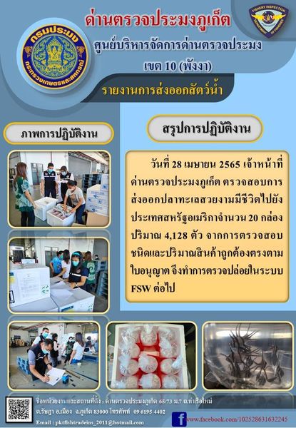 วันที่ 28 เมษายน 2565 เจ้าหน้าที่ด่านตรวจประมงภูเก็ต ตรวจสอบการส่งออกปลาทะเลสวยงามมีชีวิตไปยังประเทศสหรัฐอเมริกาจำนวน 20 กล่อง ปริมาณ 4,128 ตัว จากการตรวจสอบชนิดและปริมาณสินค้าถูกต้องตรงตามใบอนุญาต จึงทำการตรวจปล่อยในระบบ FSW ต่อไป..คลิก