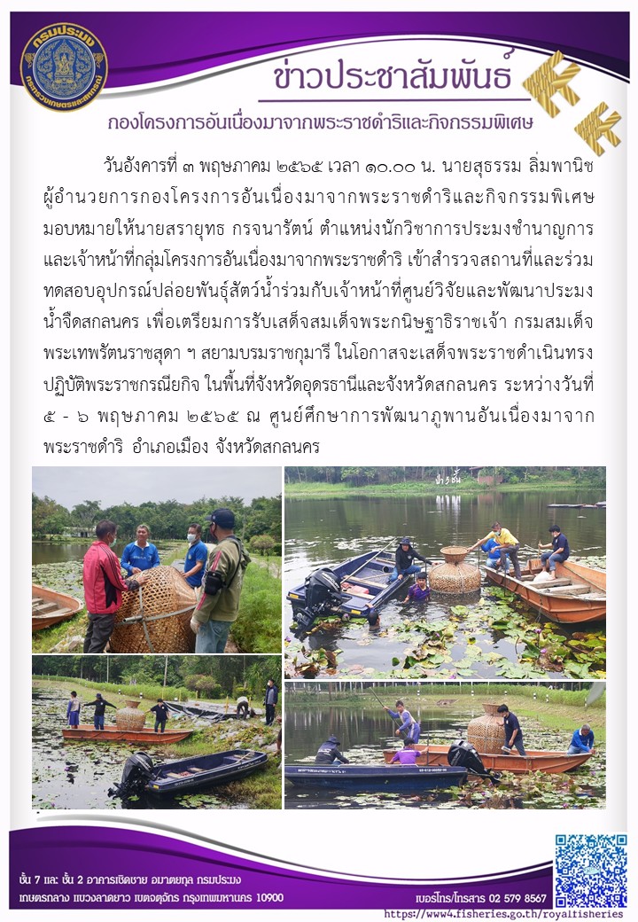 วันอังคารที่ 3 พฤษภาคม 2565 เวลา 10.00 น. นายสุธรรม ลิ่มพานิช ผอ.กคพ. มอบหมายให้นายสรายุทธ  กรจนารัตน์ ตำแหน่งนักวิชาการประมงชำนาญการและเจ้าหน้าที่กลุ่มกคร. เข้าสำรวจสถานที่และร่วมทดสอบอุปกรณ์ปล่อยพันธุ์สัตว์น้ำร่วมกับเจ้าหน้าที่ของศูนย์วิจัยและพัฒนาประมงน้ำจืดสกลนคร เพื่อเตรียมการรับเสด็จสมเด็จพระกนิษฐาธิราชเจ้า กรมสมเด็จพระเทพรัตนราชสุดา ฯ สยามบรมราชกุมารี ในโอกาสจะเสด็จพระราชดำเนินราชกรณียกิจ ในพื้นที่จังหวัดอุดรธานี และจังหวัดสกลนคร ระหว่างวันที่ 5-6 พฤษภาคม 2565 ณ ศูนย์ศึกษาการพัฒนาภูพานอันเนื่องมาจากพระราชดำริ อำเภอเมือง จังหวัดสกลนคร..คลิก