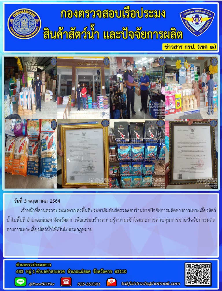 วันที่ 3 พฤษภาคม 2564  	เจ้าหน้าที่ด่านตรวจประมงตาก ลงพื้นที่ประชาสัมพันธ์ตรวจสอบร้านขายปัจจัยการผลิตทางการเพาะเลี้ยงสัตว์น้ำในพื้นที่ อำเภอแม่สอด จังหวัดตาก เพื่อเสริมสร้างความรู้ความเข้าใจและการควบคุมการขายปัจจัยการผลิตทางการเพาะเลี้ยงสัตว์น้ำให้เป็นไปตามกฎหมาย..คลิก
