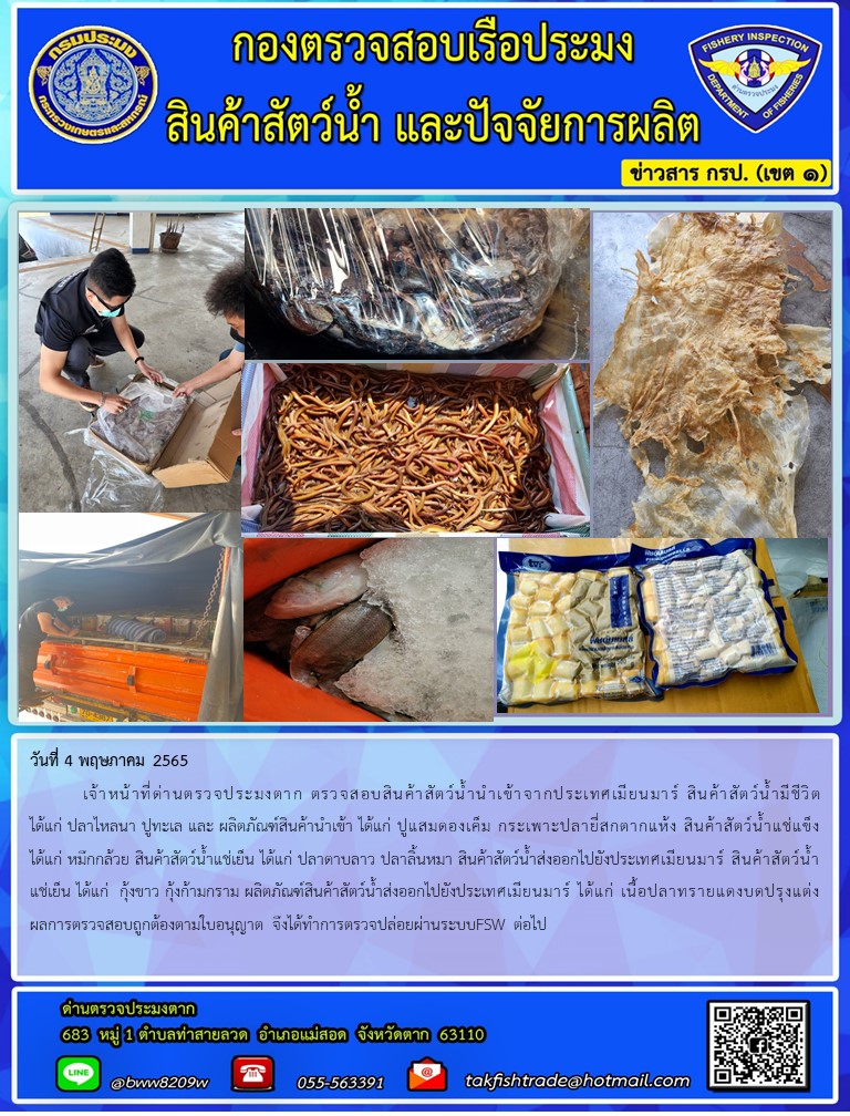 วันที่ 4 พฤษภาคม 2565  	เจ้าหน้าที่ด่านตรวจประมงตาก ตรวจสอบสินค้าสัตว์น้ำนำเข้าจากประเทศเมียนมาร์ สินค้าสัตว์น้ำมีชีวิต ได้แก่ ปลาไหลนา ปูทะเล และ ผลิตภัณฑ์สินค้านำเข้า ได้แก่ ปูแสมดองเค็ม กระเพาะปลายี่สกตากแห้ง สินค้าสัตว์น้ำแช่แข็ง ได้แก่ หมึกกล้วย สินค้าสัตว์น้ำแช่เย็น ได้แก่ ปลาดาบลาว ปลาลิ้นหมา สินค้าสัตว์น้ำส่งออกไปยังประเทศเมียนมาร์ สินค้าสัตว์น้ำแช่เย็น ได้แก่  กุ้งขาว กุ้งก้ามกราม ผลิตภัณฑ์สินค้าสัตว์น้ำส่งออกไปยังประเทศเมียนมาร์ ได้แก่ เนื้อปลาทรายแดงบดปรุงแต่งผลการตรวจสอบถูกต้องตามใบอนุญาต จึงได้ทำการตรวจปล่อยผ่านระบบFSW ต่อไป..คลิก