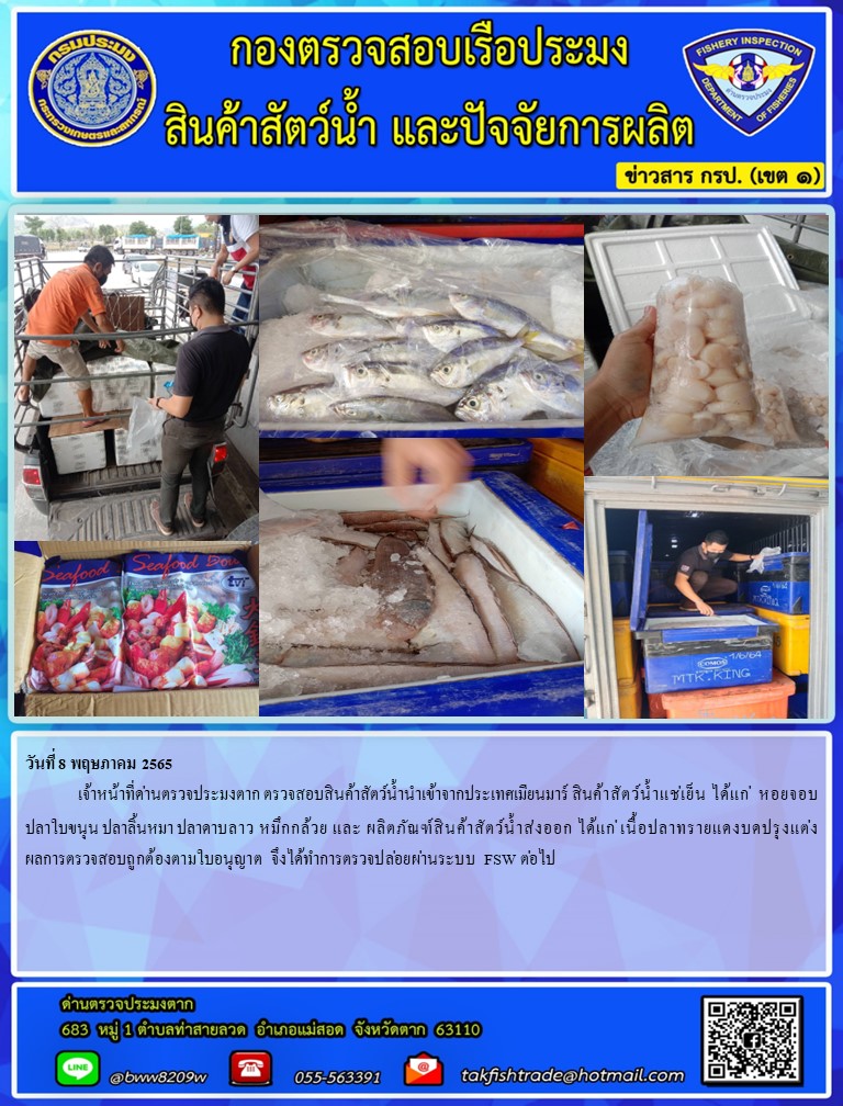 วันที่ 8 พฤษภาคม 2565  	เจ้าหน้าที่ด่านตรวจประมงตาก ตรวจสอบสินค้าสัตว์น้ำนำเข้าจากประเทศเมียนมาร์ สินค้าสัตว์น้ำแช่เย็น ได้แก่  หอยจอบ ปลาใบขนุน ปลาลิ้นหมา ปลาดาบลาว หมึกกล้วย และ ผลิตภัณฑ์สินค้าสัตว์น้ำส่งออก ได้แก่ เนื้อปลาทรายแดงบดปรุงแต่ง ผลการตรวจสอบถูกต้องตามใบอนุญาต จึงได้ทำการตรวจปล่อยผ่านระบบ FSW ต่อไป..คลิก