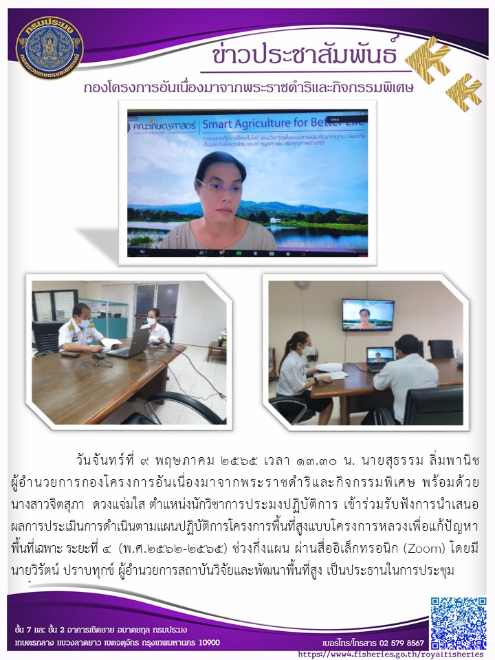 วันจันทร์ที่ ๙ พฤษภาคม ๒๕๖๕ เวลา ๑๓.๓๐ น. นายสุธรรม ลิ่มพานิช ผอ.กคพ  พร้อมด้วย นางสาวจิตสุภา ดวงแจ่มใส ตำแหน่งนักวิชาการประมงปฏิบัติการ เข้าร่วมรับฟังการนำเสนอ ผลการประเมินการดำเนินตามแผนปฏิบัติการโครงการพื้นที่สูงแบบครงการหลวงเพื่อแก้ปัญหา พื้นที่เฉพาะ ระยะที่ ๔ (พ.ศ.๒๕๖๒-๒๕๖๕) ช่วงกึ่งแผน ผ่านสื่ออิเล็กทรอนิก (Zoom) โดยมี นายวิรัตน์ ปราบทุกข์ ผู้อำนวยการสถาบันวิจัยและพัฒนาพื้นที่สูง เป็นประธานในการประชุม..คลิก